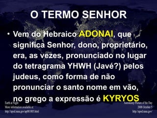 O TERMO SENHOR Vem do Hebraico   ADONAI , que significa Senhor, dono, proprietário, era, as vezes, pronunciado no lugar do tetragrama YHWH (Javé?) pelos judeus, como forma de não pronunciar o santo nome em vão, no grego a expressão é   KYRYOS 
