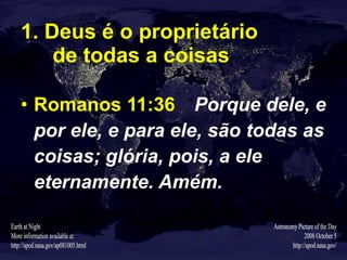 1. Deus é o proprietário  de todas a coisas Romanos 11:36   Porque dele, e por ele, e para ele, são todas as coisas; glória, pois, a ele eternamente. Amém. 