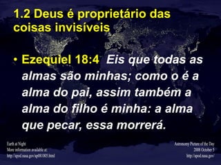 1.2 Deus é proprietário das coisas invisíveis Ezequiel 18:4   Eis que todas as almas são minhas; como o é a alma do pai, assim também a alma do filho é minha: a alma que pecar, essa morrerá. 