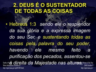 2. DEUS É O SUSTENTADOR DE TODAS AS COISAS Hebreus 1:3   sendo ele o resplendor da sua glória e a expressa imagem do seu Ser, e  sustentando todas as coisas pela palavra do seu poder , havendo ele mesmo feito a purificação dos pecados, assentou-se à direita da Majestade nas alturas, 