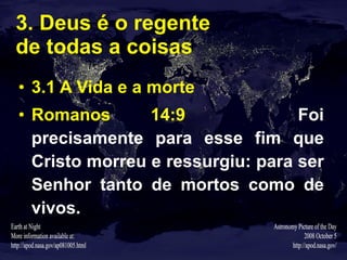 3. Deus é o regente  de todas a coisas 3.1 A Vida e a morte Romanos 14:9   Foi precisamente para esse fim que Cristo morreu e ressurgiu: para ser Senhor tanto de mortos como de vivos. 
