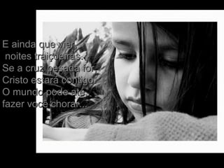 E ainda que vier,E ainda que vier,
noites traiçoeiras.noites traiçoeiras.
Se a cruz pesada for,Se a cruz pesada for,
Cristo estará contigo.Cristo estará contigo.
O mundo pode até,O mundo pode até,
fazer você chorar...fazer você chorar...
 