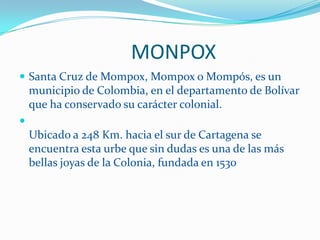                        MONPOXSanta Cruz de Mompox, Mompox o Mompós, es un municipio de Colombia, en el departamento de Bolívar que ha conservado su carácter colonial. Ubicado a 248 Km. hacia el sur de Cartagena se encuentra esta urbe que sin dudas es una de las más bellas joyas de la Colonia, fundada en 1530