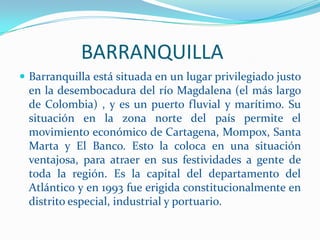              BARRANQUILLABarranquilla está situada en un lugar privilegiado justo en la desembocadura del río Magdalena (el más largo de Colombia) , y es un puerto fluvial y marítimo. Su situación en la zona norte del país permite el movimiento económico de Cartagena, Mompox, Santa Marta y El Banco. Esto la coloca en una situación ventajosa, para atraer en sus festividades a gente de toda la región. Es la capital del departamento del Atlántico y en 1993 fue erigida constitucionalmente en distrito especial, industrial y portuario.