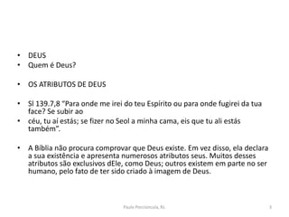 • DEUS
• Quem é Deus?
• OS ATRIBUTOS DE DEUS
• Sl 139.7,8 “Para onde me irei do teu Espírito ou para onde fugirei da tua
face? Se subir ao
• céu, tu aí estás; se fizer no Seol a minha cama, eis que tu ali estás
também”.
• A Bíblia não procura comprovar que Deus existe. Em vez disso, ela declara
a sua existência e apresenta numerosos atributos seus. Muitos desses
atributos são exclusivos dEle, como Deus; outros existem em parte no ser
humano, pelo fato de ter sido criado à imagem de Deus.
3Paulo Porciúncula, RJ.
 