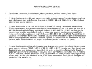 ATRIBUTOS EXCLUSIVOS DE DEUS.
• Onipotente, Onisciente, Transcendente, Eterno, Imutável, Perfeito e Santo, Trino e Uno
• (1) Deus é onipresente — Ele está presente em todos os lugares a um só tempo. O salmista afirma
que, não importa para onde formos, Deus está ali (Sl 139.7-12; cf. Jr 23.23,24; At 17.27,28); Deus
observa tudo quanto fazemos.
• (2) Deus é onisciente — Ele sabe todas as coisas (Sl 139.1-6; 147.5). Ele conhece, não somente
nosso procedimento, mas também nossos próprios pensamentos (1Sm 16.7; 1 Rs 8.39; Sl 44.21; Jr
17.9,10). Quando a Bíblia fala da presciência de Deus (Is 42.9; At 2.23; 1Pe 1.2), significa que Ele
conhece com precisão a condição de todas as coisas e de todos os acontecimentosexeqüíveis,
reais, possíveis, futuros, passados ou predestinados (1Sm 23.10-13; Jr 38.17-20). A presciência de
Deus não subentende determinismo filosófico. Deus é plenamente soberano para tomar decisões e
alterar seus propósitos no tempo e na história, segundo sua própria vontade e sabedoria. Noutras
palavras, Deus não é limitado à sua própria presciência (ver Nm 14.11-20; 2Rs 20.1-7).
• (3) Deus é onipotente — Ele é o Todo-poderoso e detém a autoridade total sobre todas as coisas e
sobre todas as criaturas (Sl 147.13-18; Jr 32.17; Mt 19.26; Lc 1.37). Isso não quer dizer, jamais, que
Deus empregue todo o seu poder e autoridade em todos os momentos. Por exemplo, Deus tem
poder para exterminar totalmente o pecado, mas optou por não fazer assim até o final da história
humana (ver 1Jo 5.19 nota). Em muitos casos, Deus limita o seu poder, quando o emprega através
do seu povo (2Co 12.7-10); em casos assim, o seu poder depende do nosso grau de entrega e de
submissão a Ele (ver Ef 3.20).
4Paulo Porciúncula, RJ.
 