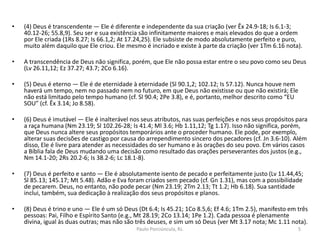 • (4) Deus é transcendente — Ele é diferente e independente da sua criação (ver Êx 24.9-18; Is 6.1-3;
40.12-26; 55.8,9). Seu ser e sua existência são infinitamente maiores e mais elevados do que a ordem
por Ele criada (1Rs 8.27; Is 66.1,2; At 17.24,25). Ele subsiste de modo absolutamente perfeito e puro,
muito além daquilo que Ele criou. Ele mesmo é incriado e existe à parte da criação (ver 1Tm 6.16 nota).
• A transcendência de Deus não significa, porém, que Ele não possa estar entre o seu povo como seu Deus
(Lv 26.11,12; Ez 37.27; 43.7; 2Co 6.16).
• (5) Deus é eterno — Ele é de eternidade à eternidade (Sl 90.1,2; 102.12; Is 57.12). Nunca houve nem
haverá um tempo, nem no passado nem no futuro, em que Deus não existisse ou que não existirá; Ele
não está limitado pelo tempo humano (cf. Sl 90.4; 2Pe 3.8), e é, portanto, melhor descrito como “EU
SOU” (cf. Êx 3.14; Jo 8.58).
• (6) Deus é imutável — Ele é inalterável nos seus atributos, nas suas perfeições e nos seus propósitos para
a raça humana (Nm 23.19; Sl 102.26-28; Is 41.4; Ml 3.6; Hb 1.11,12; Tg 1.17). Isso não significa, porém,
que Deus nunca altere seus propósitos temporários ante o proceder humano. Ele pode, por exemplo,
alterar suas decisões de castigo por causa do arrependimento sincero dos pecadores (cf. Jn 3.6-10). Além
disso, Ele é livre para atender as necessidades do ser humano e às orações do seu povo. Em vários casos
a Bíblia fala de Deus mudando uma decisão como resultado das orações perseverantes dos justos (e.g.,
Nm 14.1-20; 2Rs 20.2-6; Is 38.2-6; Lc 18.1-8).
• (7) Deus é perfeito e santo — Ele é absolutamente isento de pecado e perfeitamente justo (Lv 11.44,45;
Sl 85.13; 145.17; Mt 5.48). Adão e Eva foram criados sem pecado (cf. Gn 1.31), mas com a possibilidade
de pecarem. Deus, no entanto, não pode pecar (Nm 23.19; 2Tm 2.13; Tt 1.2; Hb 6.18). Sua santidade
inclui, também, sua dedicação à realização dos seus propósitos e planos.
• (8) Deus é trino e uno — Ele é um só Deus (Dt 6.4; Is 45.21; 1Co 8.5,6; Ef 4.6; 1Tm 2.5), manifesto em três
pessoas: Pai, Filho e Espírito Santo (e.g., Mt 28.19; 2Co 13.14; 1Pe 1.2). Cada pessoa é plenamente
divina, igual às duas outras; mas não são três deuses, e sim um só Deus (ver Mt 3.17 nota; Mc 1.11 nota).
5Paulo Porciúncula, RJ.
 