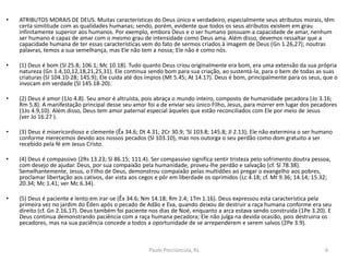 • ATRIBUTOS MORAIS DE DEUS. Muitas características do Deus único e verdadeiro, especialmente seus atributos morais, têm
certa similitude com as qualidades humanas; sendo, porém, evidente que todos os seus atributos existem em grau
infinitamente superior aos humanos. Por exemplo, embora Deus e o ser humano possuam a capacidade de amar, nenhum
ser humano é capaz de amar com o mesmo grau de intensidade como Deus ama. Além disso, devemos ressaltar que a
capacidade humana de ter essas características vem do fato de sermos criados à imagem de Deus (Gn 1.26,27); noutras
palavras, temos a sua semelhança, mas Ele não tem a nossa; Ele não é como nós.
• (1) Deus é bom (Sl 25.8; 106.1; Mc 10.18). Tudo quanto Deus criou originalmente era bom, era uma extensão da sua própria
natureza (Gn 1.4,10,12,18,21,25,31). Ele continua sendo bom para sua criação, ao sustentá-la, para o bem de todas as suas
criaturas (Sl 104.10-28; 145.9); Ele cuida até dos ímpios (Mt 5.45; At 14.17). Deus é bom, principalmente para os seus, que o
invocam em verdade (Sl 145.18-20).
• (2) Deus é amor (1Jo 4.8). Seu amor é altruísta, pois abraça o mundo inteiro, composto de humanidade pecadora (Jo 3.16;
Rm 5.8). A manifestação principal desse seu amor foi a de enviar seu único Filho, Jesus, para morrer em lugar dos pecadores
(1Jo 4.9,10). Além disso, Deus tem amor paternal especial àqueles que estão reconciliados com Ele por meio de Jesus
(ver Jo 16.27 ).
• (3) Deus é misericordioso e clemente (Êx 34.6; Dt 4.31; 2Cr 30.9; 'Sl 103.8; 145.8; Jl 2.13); Ele não extermina o ser humano
conforme merecemos devido aos nossos pecados (Sl 103.10), mas nos outorga o seu perdão como dom gratuito a ser
recebido pela fé em Jesus Cristo.
• (4) Deus é compassivo (2Rs 13.23; Sl 86.15; 111.4). Ser compassivo significa sentir tristeza pelo sofrimento doutra pessoa,
com desejo de ajudar. Deus, por sua compaixão pela humanidade, proveu-lhe perdão e salvação (cf. Sl 78.38).
Semelhantemente, Jesus, o Filho de Deus, demonstrou compaixão pelas multidões ao pregar o evangelho aos pobres,
proclamar libertação aos cativos, dar vista aos cegos e pôr em liberdade os oprimidos (Lc 4.18; cf. Mt 9.36; 14.14; 15.32;
20.34; Mc 1.41; ver Mc 6.34).
• (5) Deus é paciente e lento em irar-se (Êx 34.6; Nm 14.18; Rm 2.4; 1Tm 1.16). Deus expressou esta característica pela
primeira vez no jardim do Éden após o pecado de Adão e Eva, quando deixou de destruir a raça humana conforme era seu
direito (cf. Gn 2.16,17). Deus também foi paciente nos dias de Noé, enquanto a arca estava sendo construída (1Pe 3.20). E
Deus continua demonstrando paciência com a raça humana pecadora; Ele não julga na devida ocasião, pois destruiria os
pecadores, mas na sua paciência concede a todos a oportunidade de se arrependerem e serem salvos (2Pe 3.9).
6Paulo Porciúncula, RJ.
 