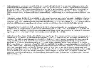 • (5) Deus é paciente e lento em irar-se (Êx 34.6; Nm 14.18; Rm 2.4; 1Tm 1.16). Deus expressou esta característica pela
primeira vez no jardim do Éden após o pecado de Adão e Eva, quando deixou de destruir a raça humana conforme era
seu direito (cf. Gn 2.16,17). Deus também foi paciente nos dias de Noé, enquanto a arca estava sendo construída (1Pe
3.20). E Deus continua demonstrando paciência com a raça humana pecadora; Ele não julga na devida ocasião, pois
destruiria os pecadores, mas na sua paciência concede a todos a oportunidade de se arrependerem e serem salvos (2Pe
3.9).
•
• (6) Deus é a verdade (Dt 32.4; Sl 31.5; Is 65.16; Jo 3.33). Jesus chamou-se a si mesmo “a verdade” (Jo 14.6), e o Espírito é
chamado o “Espírito da verdade” (Jo 14.17; cf. 1Jo 5.6). Porque Deus é absolutamente fidedigno e verdadeiro em tudo
quanto diz e faz, a sua Palavra também é chamada a verdade (2Sm 7.28; Sl 119.43; Is 45.19; Jo 17.17). Em harmonia com
este fato, a Bíblia deixa claro que Deus não tolera a mentira nem falsidade alguma (Nm 23.19; Tt 1.2; Hb 6.18).
•
• (7) Deus é fiel (Êx 34.6; Dt 7.9; Is 49.7; Lm 3.23; Hb 10.23). Deus fará aquilo que Ele tem revelado na sua Palavra; Ele
cumprirá tanto as suas promessas, quanto as suas advertências (Nm 14.32-35; 2 Sm 7.28; Jó 34.12; At 13.23,32,33; ver
2Tm 2.13 nota). A fidelidade de Deus é de consolo inexprimível para o crente, e grande medo de condenação para todos
aqueles que não se arrependerem nem crerem no Senhor Jesus (Hb 6.4-8; 10.26-31).
•
• (8) Finalmente, Deus é justo (Dt 32.4; 1Jo 1.9). Ser justo significa que Deus mantém a ordem moral do universo, é reto e
sem pecado na sua maneira de tratar a humanidade (Ne 9.33; Dn 9.14). A decisão de Deus de castigar com a morte os
pecadores (Rm 5.12), procede da sua justiça (Rm 6.23; cf. Gn 2.16,17); sua ira contra o pecado decorre do seu amor à
justiça (Rm 3.5,6; ver Jz 10.7). Ele revela a sua ira contra todas as formas da iniqüidade (Rm 1.18), principalmente a
idolatria (1Rs 14.9,15,22), a incredulidade (Sl 78.21,22; Jn 3.36) e o tratamento injusto com o próximo (Is 10.1-4;Am
2.6,7). Jesus Cristo, que é chamado o “Justo” (At 7.52; 22.14; cf. At 3.14), também ama a justiça e abomina o mal (ver Mc
3.5; Rm 1.18 nota; Hb 1.9 ). Note que a justiça de Deus não se opõe ao seu amor. Pelo contrário, foi para satisfazer a sua
justiça que Ele enviou Jesus a este mundo, como sua dádiva de amor (Jo 3.16; 1Jo 4.9,10) e como seu sacrifício pelo
pecado em lugar do ser humano (Is 53.5,6; Rm 4.25; 1Pe 3.18), a fim de nos reconciliar consigo mesmo (ver 2Co 5.18-21,
notas). A revelação final que Deus fez de si mesmo está em Jesus Cristo (cf. Jo 1.18; Hb 1.1-4); noutras palavras, se
quisermos entender completamente a pessoa de Deus, devemos olhar para Cristo, porque nEle habita toda a plenitude
da divindade (Cl 2.9).
7Paulo Porciúncula, RJ.
 