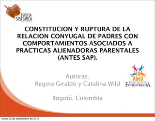 CONSTITUCION Y RUPTURA DE LA
RELACION CONYUGAL DE PADRES CON
COMPORTAMIENTOS ASOCIADOS A
PRACTICAS ALIENADORAS PARENTALES
(ANTES SAP).
Autoras.
Regina Giraldo y Catalina Wild
Bogotá, Colombia

lunes 23 de septiembre de 2013

 