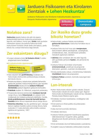 Graduen Gida I 205
Nolakoa zara?
Hezkuntza gogoko baduzu eta adin eta egoera
desberdinetako pertsonei ikaskuntza prozesuetan
lagundu nahi badiezu; horrez gain, kirola maila guztietan
interesatzen bazaizu eta jarduera fisikoa eta kirola
hezkuntzaren funtsezko arloak direla uste baduzu, gradu
bikoitz hau zuretzat diseinatuta dago bereziki.
Zer eskaintzen dizugu?
• Europan aitorpena duten bi titulazio oﬁzial, 5 urteko
programazio asmo handikoan.
• Bi irakaskuntzako aipamenarek:
• Asko eskatzen den proﬁl bikoitza, kiroletako eta
hezkuntzako etorkizuneko profesional gisa arrakasta
bermatuko dizuna.
• Prestakuntza bikaina, irakaskuntzan jarduteko beharrezko
gaitasunak jasotzeko modua emango dizuna, gaur eguneko
ikastetxeetako eskakizunei eta Jarduera Fisikoaren
Zientzietako graduari dagozkion gaitasunei erantzuteko.
• Praktikak ikasleen % 100entzat, ezagutzak probatzeko.
• Titulaziorako berariaz prestatutako instalazio berriak
izango dituzu, baita hitzarmenak ere udalaren kirol
instalazioak eta instalazio pribatuak erabiltzeko; horrela,
kirola praktikatzearen oinarriak bertatik bertara
ikasteko behar dituzun espazioak eskura izango dituzu.
• Eskaintza eleanitza, hau da, gaztelaniaz gain, irakasgai
batzuk ingelesez ikasteko aukera emango dizuna, baita
euskarako C1 maila aitortzeko adina kreditu euskaraz
egitekoa ere (gutxienez, 144)*.
* 47/2012 Dekretua
Zer ikasiko duzu gradu
bikoitz honetan?
• Hezkuntzako, jarduera ﬁsikoko eta kiroletako
gaitasunak bateratzen, ikaskuntza formalean eta ez
formalean.
• Jarduera ﬁsiko eta kirol mota asko menperatzen,
baita kirolaren alderdi psikologikoak, soziologikoak,
antolaketakoak, etab., eta bakoitzean jarduteko
metodorik egokienak erabiltzen.
• Jakintza zelan antolatzen den eta zelan lagundu
adin guztietako pertsonei hazten, arlo pertsonal eta
sozialean.
• Jarduera ﬁsikoan eta kirolean oinarritutako
entrenamenduak, proiektuak eta programak
diseinatzen, garatzen, zuzentzen eta ebaluatzen
• Kirola praktikatzeko orduan, errendimendua hobetzeko
irtenbideak bilatzen eta proposatzen.
• Jarduera ﬁsikoa sustatzen, bizimodu osasungarrirako
ohitura gisa.
Lan-irteerak
• Lehen Hezkuntzako edozein gaitako irakasle, Gorputz
Hezkuntzako irakasle eta tutore izateaz gain. Bigarren
Hezkuntzako eta Batxilergoko irakasle ere bai, Irakasleen
Prestakuntzako Masterra eginez gero.
• Kiroletako monitore ikastetxeetan, kiroldegietan edo
gimnasioetan.
• Kirol sistema ez oﬁzial publiko eta pribatuetako
irakaskuntza.
• Jolas eta kirol turismoko teknikaria.
• Kiroletako teknikaria.
• Jarduera ﬁsikoko programen koordinazioa populazio
talde berezientzat: hirugarren adina, gazteak,
desgaitasunak dituzten pertsonak, baztertuta dauden
taldeak...
• Kirol zentroetako eta kirol federazioetako zuzendaritza.
• Langileen osasuna hobetzeko zerbitzuetako enpresak.
Deustu da Jarduera Fisikoaren eta Kirolaren Zientzietako
eta Lehen Hezkuntzako gradu bikoitza Euskal Herri osoan
eta inguruko lurraldeetan eskaintzen duen unibertsitate
bakarra. Titulazioak badu Psikologia eta Hezkuntza Zientzien
Fakultatearen ospea eta esperientzia.
Jarduera Fisikoaren eta Kirolaren
Zientziak + Lehen Hezkuntza2
Jarduera Fisikoaren eta Kirolaren Irakaskuntzako aipamena
Gorputz Hezkuntzako aipamena
Bi irakaskuntzako aipamenarek
• Asko eskatzen den proﬁl bikoitza
Jarduera Fisikoa eta
Kirolaren Irakaskuntza
k:
ki l k
rek
i
Gorputz
Hezkuntza
2 Nahitaez egiaztatu behar da eskatutako euskara maila
 