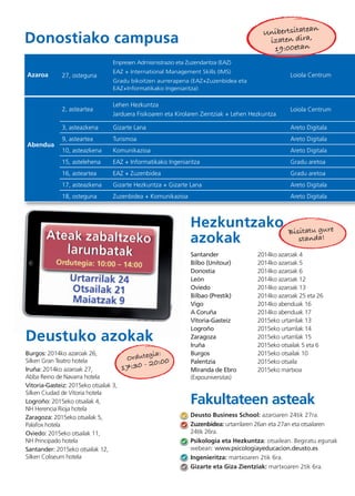 Santander 2014ko azaroak 4
Bilbo (Unitour) 2014ko azaroak 5
Donostia 2014ko azaroak 6
León 2014ko azaroak 12
Oviedo 2014ko azaroak 13
Bilbao (Prestik) 2014ko azaroak 25 eta 26
Vigo 2014ko abenduak 16
A Coruña 2014ko abenduak 17
Vitoria-Gasteiz 2015eko urtarrilak 13
Logroño 2015eko urtarrilak 14
Zaragoza 2015eko urtarrilak 15
Iruña 2015eko otsailak 5 eta 6
Burgos 2015eko otsailak 10
Palentzia 2015eko otsaila
Miranda de Ebro 2015eko martxoa
(Expouniversitas)
Bisitatu gure
standa!
27, osteguna
Enpresen Admisinistrazio eta Zuzendaritza (EAZ)
EAZ + International Management Skills (IMS)
Gradu bikoitzen aurrerapena (EAZ+Zuzenbidea eta
EAZ+Informatikako Ingeniaritza)
Loiola Centrum
2, asteartea
Lehen Hezkuntza
Jarduera Fisikoaren eta Kirolaren Zientziak + Lehen Hezkuntza
Loiola Centrum
3, asteazkena Gizarte Lana Areto Digitala
9, asteartea Turismoa Areto Digitala
10, asteazkena Komunikazioa Areto Digitala
15, astelehena EAZ + Informatikako Ingeniaritza Gradu aretoa
16, asteartea EAZ + Zuzenbidea Gradu aretoa
17, asteazkena Gizarte Hezkuntza + Gizarte Lana Areto Digitala
18, osteguna Zuzenbidea + Komunikazioa Areto Digitala
Azaroa
Abendua
Unibertsitatean
izaten dira,
19:00etan
Deustuko azokak
Hezkuntzako
azokak
Donostiako campusa
Burgos: 2014ko azaroak 26,
Silken Gran Teatro hotela
Iruña: 2014ko azaroak 27,
Abba Reino de Navarra hotela
Vitoria-Gasteiz: 2015eko otsailak 3,
Silken Ciudad de Vitoria hotela
Logroño: 2015eko otsailak 4,
NH Herencia Rioja hotela
Zaragoza: 2015eko otsailak 5,
Palafox hotela
Oviedo: 2015eko otsailak 11,
NH Principado hotela
Santander: 2015eko otsailak 12,
Silken Coliseum hotela
Fakultateen asteak
Deusto Business School: azaroaren 24tik 27ra.
Zuzenbidea: urtarrilaren 26an eta 27an eta otsailaren
24tik 26ra.
Psikologia eta Hezkuntza: otsailean. Begiratu egunak
webean: www.psicologiayeducacion.deusto.es
Ingenieritza: martxoaren 2tik 6ra.
Gizarte eta Giza Zientziak: martxoaren 2tik 6ra.
Ordutegia:
17:30 - 20:00
 