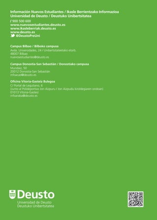 Información Nuevos Estudiantes / Ikasle Berrientzako Informazioa
Universidad de Deusto / Deustuko Unibertsitatea
900 500 600
www.nuevosestudiantes.deusto.es
www.ikasleberriak.deusto.es
www.deusto.es
@DeustoPreUni
Campus Bilbao / Bilboko campusa
Avda. Universidades, 24 / Unibertsitateetako etorb.
48007 Bilbao
nuevosestudiantes@deusto.es
Campus Donostia-San Sebastián / Donostiako campusa
Mundaiz, 50
20012 Donostia-San Sebastián
infoacad@deusto.es
Oﬁcina Vitoria-Gasteiz Bulegoa
C/ Portal de Legutiano, 6
(Junto al Polideportivo Jon Aizpuru / Jon Aizpudu kiroldegiaren ondoan)
01013 Vitoria-Gasteiz
infoaraba@deusto.es
DeustoUniversidad de Deusto
Deustuko Unibertsitatea
 