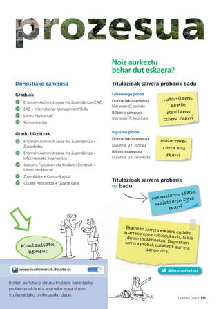 Graduen Gida / 115Guía de Grados / 115
Donostiako campusa
Graduak
Enpresen Administrazioa eta Zuzendaritza (EAZ)
EAZ + International Management Skills
Lehen Hezkuntza2
Komunikazioa
Gradu bikoitzak
Enpresen Administrazioa eta Zuzendaritza +
Zuzenbidea
Enpresen Administrazioa eta Zuzendaritza +
Informatikako Ingeniaritza
Jarduera Fisikoaren eta Kirolaren Zientziak +
Lehen Hezkuntza2
Zuzenbidea + Komunikazioa
Gizarte Hezkuntza + Gizarte Lana
Bertan aurkituko dituzu titulazio bakoitzeko
proben edukia eta aparteko epea duten
titulazioetako probetarako datak.
Kontsultatu
hemen:
Titulazioak sarrera probarik badu
Lehenengo proba
Donostiako campusa
Martxoak 6, ostirala
Bilboko campusa
Martxoak 7, larunbata
Bigarren proba
Donostiako campusa
Maiatzak 22, ostirala
Bilboko campusa
Maiatzak 23, larunbata
Titulazioak sarrera probarik
ez badu
Maiatzaren
15era arte
ekarri
Noiz aurkeztu
behar dut eskaera?
Urtarrilaren
15etik
otsailaren
25era ekarri
Urtarrilaren 15etik
maiatzaren 29ra
ekarri
Ekainean sarrera eskaera egitekoaparteko epea zabalduko da, tokiaduten titulazioetan. Dagozkiensarrera probak uztailetik aurreraizango dira.
Graduen Gida I 115
@DeustoPreUni
 
