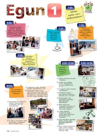 116 I Graduen Gida
a) Campuseko kopia dendara
joateko aprobetxatzen dut.
b) Ikaskideak batzen gara
labirintoko sarreran (BI) edo
pergolan (BI) edo belartzan
edo patioko eskilaretan (DON),
eta hitz egiten jarduten dugu.
a) Eskola teorikoa daukat
ikasgelan.
b) Bisitan noa enpresa
batera: Bridgestone.
Kaskoa, txalekoa eta
guzti!
c) ‘Program’ eskola daukat
laborategian.
d) Praktikak egitera
noa lehengo eskolara.
Irakasle izan nahi dut!
e) “Irakurketako eta
idazketako mintegia”
Unibertsitateko
Liburutegian.
f) Hotel Dómineko
zuzendaria etorriko da
turismoko sektoreari
buruz hitz egitera.
g) Irrati estudioa
daukat eta posta
idatzi behar dut Oreka
Komunikazioaren
blogerako.
h) Gaur benetako epaiketa
batera joango gara,
benetako epaimahai
batekin.
i) Banoa tartetxo baterako,
asmo oneko ekimen
baterako: gaur odola
emango dugu
c) Asteazkena da, tutoretza
daukat. Tutorearekin
komentatu nahi dut
arazotxo bat.
d) Bi liburu erosi behar ditut
eskolarako. Campuseko
liburu dendara noa.
9:00-14:00edo
Altxatu
egiten naiz.
Unibertsitatera!
7:00
Campusera
noa, bizikletaz,
metroz, tranbiaz,
autobusez…
Kontua heltzea
da.
Eskolak hasten
dira!!! Eskola
baten eta bestearen
artean, 10 minutuko
atsedenaldia, gehiegi
ez nekatzeko.
7:30
Kafea hartzen
dut kafe
makinan,
esna-esna
egoteko.
Azterketa
daukat.
Ez da ahozkoa,
eskerrak!
KEEP CALM ETA…
EMAN EGURRA!
9:00
20 minutuko
atsedenaldia.
Aukerak:
10:50
Eskolak.
Aukerak,
graduaren
arabera:
8:00-13:00
8:00
.
7:45
 