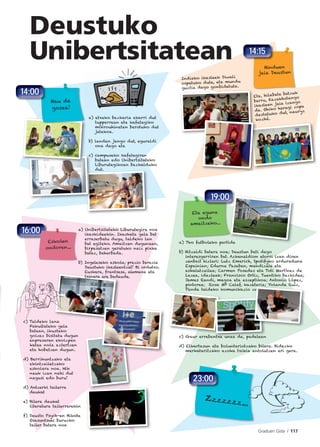 Graduen Gida I 117
Deustuko
Unibertsitatean
a) 7ko futboleko partida
b) Hitzaldi batera noa; Deustun beti dago
interesgarriren bat. Azkenaldion etorri izan diren
zenbait hizlari: Lutz Emerich, Spotifyko arduraduna
Espainian; Edurne Pasaban, mendizale eta
eskalatzailea; Carmen Posadas eta Toti Martínez de
Lezea, idazleak; Francisco Ortiz, Tuentiko bazkidea;
James Randi, magoa eta eszeptikoa; Antonio López,
pintorea; Rosa Mª Calaf, kazetaria; Yolanda Ruiz,
Panda taldeko komunikazio zuzendaria…
c) Gaur errebantxa unea da, padelean
d) Elkartasun eta boluntariotzako bilera. Bidezko
merkataritzako azoka txikia antolatzen ari gara.
ntxa unea da padelean
Ruiz,etaria; Yolanda R
zuzendaria…
a) etxeko bazkaria ekarri dut
tupperrean eta kafetegiko
mikrouhinetan berotuko dut
jatekoa.
b) landan jango dut, eguraldi
ona dago eta
c) campuseko kafetegiren
batean edo Unibertsitateko
Liburutegikoan bazkalduko
dut.
a) Unibertsitateko Liburutegira noa
ikaskideekin. Ikasketa gela bat
erreserbatu dugu, taldeko lan
bat egiteko. Amaitzen dugunean,
birpasatzen geratuko naiz pixka
batez, beharbada.
b) Ingeleseko eskola; prezio berezia
Deustuko ikasleentzat! Bi ordutxo.
Euskara, frantsesa, alemana eta
txinera ere badaude.
Indiako ikasleek Diwali
ospatuko dute, eta mundu
guztia dago gonbidatuta.
Eta, hilabete batzuk
barru, Kazakhstango
ikasleen jaia izango
da. Ohiko haragi zopa
dastatuko dut, nauryz
kozhé.
c) Taldeko lana
Fakultateko gela
batean, ikusteko
goizez bisitatu dugun
enpresaren ekoizpen
katea nola aztertzen
eta hobetzen dugun.
d) Berrikuntzako eta
ekintzailetzako
eskolara noa. Nik
neuk izan nahi dut
nagusi edo buru!
d) Antzerki tailerra
daukat
e) Bilera daukat
literatura tailerrarekin
f) Deusto Psych-en Bikote
Osasuntsuei buruzko
tailer batera noa
16:000
Eskolen
ondoren...
23:00
Zzzzzzz...
19:00
Eta eguna
ondo
amaitzeko...
14:15
Hinduen
jaia Deustun
14:00
Hau da
gosea!
 