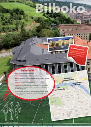 118 / Graduen Gida
Eraikin nagusiaGuggenheim Museoaren,Iberdrola dorrearen etaEuskalduna Jauregiarenaurrean.
Zelan heldu?
Oinez: erdigunetik 5 minutura.
Bizikletaz: bideoz zaindutako aparkalekua.
Metroz: hurbilen dauden gektokiak Deustu eta Moyua
dira.
Tranbiaz: Guggenheim geltokia.
Autobusez: Unibertsitateen etorbideko 24 zenbakiko
geltokia eta Deustuko zubiko oinezkoen babesgunea,
Pío X biribilgunea.
Autoz: Unibertsitatearen beraren aparkalekua, plaza
mugatuekin, eta hitzartutako aparkalekua, prezio
berezian.
 