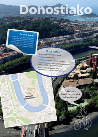 122 / Graduen Gida
Campus
berritzailea eta
iraunkorra
Nola heldu?Oinez: Hirigunetik 15 minutura
Bizikletaz, bidegorritik.
Autobusez: campus aurreko geltokia
Trenez eta topoz: campusetik hurbil daudengeltokiak (400 eta 700 metrotara).
Autoz: Unibertsitatearen berarenaparkalekua, motorren eremua barne.
Campus berdea32.000 m²-ko campusa, Donostiakoerdigunean; Donostiako campusakduen eskaintza indartu eta berrituegin da, izan ere, 2011ko ekainean,hiru eraikin berri inauguratu ziren:Altuna, Aranzadi eta Garate.
 