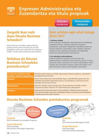 128 I Graduen Gida
Zergatik ikasi nahi
duzu Deusto Business
Schoolen?
Deusto Business Schooleko enpresa alorreko
prestakuntzarik onena eskainiko dizu eta toki
paregabean jarriko zaitu askotariko lan irteeretara
iristeko, mundu osoko enpresa eta erakundeetan.
Nolakoa da Deusto
Business Schooleko
prestakuntza?
Enpresen Administrazioa eta
Zuzendaritza eta titulu propioak
Zein arlotan egin ahal izango
duzu lan?
• Jarduera arloak:
Kontu ikuskaritza, aholkularitza, administrazioa eta kontabilitatea,
kudeaketa kontrola, marketina, salmentak, esportazio
arduradunak, nazioarteko hedapeneko zuzendariak, banka eta
finantza zerbitzuak, komertzialak, arrisku analistak, inbertsioa,
enpresen sorrera, logistika eta erosketak, giza baliabideak,
berrikuntza, enpresen gizarte erantzukizuna...
• Era askotako erakundeetan:
Industria sektoreko enpresak, kontsumokoak edo
zerbitzuetakoak; aholkularitza eta ikuskaritza; banka; finantza
zerbitzuak; balio sozietateak eta funtsen kudeatzaileak; tokiko,
nazioko edo nazioarteko enpresak; tokiko erakundeak; herri
administrazioak; irabazi asmorik gabeko erakundeak...
Deusto Business Schoolen prestakuntza programak
Graduak
EAZ+Zuzendarien Aurrerabideko Programa
Gradu Bikoitzak
EAZ+Zuzenbidea
EAZ+Industria Teknologien Ingeniaritza
Bilboko
campusa
Donostiako
campusa
Zorrotza eta eskakizun maila
handikoa, helburuei dagokienez
Prestakuntzarik osatuena, lanbide ingurunearen beharrei egokitua, nazioarteko
ikuspegia kontuan hartuta
Integrala Geure irakas-ikaskuntza sistema berezia dugu, zuzendaritzako gaitasunak eta
trebetasunak garatzen lagunduko dizuna, iraunkortasuna, erantzukizuna eta
lanbideko etika oinarri hartuta.
Nazioartekoa Atzerrian ikasteko aukera izango duzu, Deusto Business Schoolek trukeko
hitzarmenak baititu atzerriko 70 unibertsitate baino gehiagorekin.
Praktikoa Ikasle guztiek derrigor egin behar dituzte praktikak. Praktikek aukera eskaintzen
dute erakunde baten eguneroko errealitatea bizitzeko eta etorkizuneko lanbidearen
hurbileko jardueretan parte hartzeko.
Graduak
EAZ
EAZ+ International Management Skills
Gradu Bikoitzak
EAZ+Zuzenbidea
EAZ+Informatikako Ingeniaritza
 