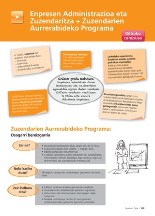 Graduen Gida I 129
Zuzendarien Aurrerabideko Programa:
Osagarri bereizgarria
Enpresen Administrazioa eta
Zuzendaritza + Zuzendarien
Aurrerabideko Programa
• Deustuko Unibertsitateko titulu propio bat, 40 ECTSkoa
• Graduarekin batera egin daiteke, 1. mailatik 4.era
• Bilboko campusean eskaintzen da
• 6 arlotan sakontzeko aukera eskaintzen du: kontabilitatea,
informatikako tresnak, estrategia, lege esparrua, ingurune
ekonomikoa, eta zuzendaritzako trebetasunak.
Mintegien, lantegi edo workshopen, jardueren eta lanen
bidez.
• EAZeko Graduko ikasleen gaitasunak zabaltzea
• Zuzendaritzako trebetasunak garatzen laguntzea.
• Hizkuntzen eta informazioaren teknologien maila
hobetzea.
• Ikasleak motibatzea, denboran iraungo duen
autoikaskuntzako gaitasuna garatzen jarraitzeko.
Zein helburu
ditu?
Zer da?
Nola ikasiko
duzu?
Atzerrian egonaldia izango duzu,trukeko hitzarmenak baititugu Europako,Ameriketako Estatu Batuetako eta HegoAmerikako 50 unibertsitate bainogehiagorekin. Hitzarmen horietazbaliatuz, gure ikasleen %40 inguruatzerrira joaten da urtero.
Lanbideko esperientzia
ikasketak amaitu aurretik:
praktikak enpresetan
Ikasle guztiek gradua
amaitzerakoan lanbideko
esperientzia bat izango dute, gure
ikasleak urtero hartzen dituzten 130
enpresa baino gehiagotako batean.
Prestakuntza euskaraz
C1 maila egiaztatzetik
salbuetsita geratzeko
eskuratzeko aukera,
euskaraz.
15.000 ikasle ohi baino gehiago
dituen profesional sare ospetsuan
egotea, Alumni La Comercial
elkartearen bidez; elkarteak lan
merkatuan berehala sartzen
lagunduko dizu.
4. mailan, sakontze bat
aukeratu ahal izango duzu:
—Finantzak
—Marketina
—International Business
—Kudeaketako zuzendaritza
EAZeko gradu elebidunaEAZeko gradu elebiduna
Ingelesez eskaintzen diren
irakasgaiak eta nazioarteko
egonaldia egiten duten ikasleek
EAZeko graduko kredituen
% 50era arte eskura
ditzakete ingelesez.
 