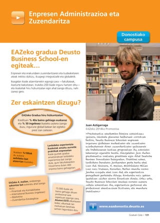 Graduen Gida I 131
Enpresen Administrazioa eta
Zuzendaritza
Juan Astigarraga
EAZeko 2014ko Promozioa
«Prestakuntza akademiko bikaina eskaintzeaz
gainera, ikasketa planaren helburuak zorrotzak
baitira, Deusto Business Schoolek enpresak
ingurune globalean kudeatzeko eta zuzentzeko
ezinbestekoak diren zuzendaritzako gaitasunak
eta trebetasunak lantzea proposatzen du, eskolako
lehenengo egunetik hasita. Ikasgeletan jaso dudan
prestakuntza osatzeko, praktikak egin ditut Deutsche
Banken Donostiako bulegoetan. Praktikei esker,
lanbideko benetako jardueretan parte hartu ahal
izan dut. Gainera, 4. mailan, Montréaleko HECen
izan naiz trukean, Kanadan. Bertan mundu osoko
jendea ezagutu ahal izan dut, eta esperientzia
paregabeak partekatu ditugu. Konturatu naiz gehien
gustatzen zaidan alorra ﬁnantzak direla. Urtez urte,
Deusto Business Schoolek ikasleei norako aukera
zabala eskaintzen die, esperientzia pertsonal eta
profesional ahantzezinak bizitzeko, eta mundura
irekitzeko.»
www.eazdonostia.deusto.es
EAZeko gradua Deusto
Business School-en
egiteak…
Enpresen eta erakundeen zuzendaritzaren eta kudeaketaren
ateak irekiko dizkizu, ikuspegi integratzaile eta globaletik.
Ikasgelan ikasle atzerritarrekin egongo zara —fakultateak,
ikasturte bakoitzean, trukeko 200 ikasle inguru hartzen ditu—
eta ikasketak hiru hizkuntzatan egin ahal izango dituzu, nahi
izanez gero.
Zer eskaintzen dizugu?
Ikasleen %100ak
du aukera
seihileko bat
atzerrian ikasteko.
Lanbideko esperientzia
ikasketak amaitu aurretik:
praktikak enpresetan
Ikasle guztiek gradua
amaitzerakoan lanbideko
esperientzia bat izango
dute, gure fakultatearekin
hitzarmena duten 400
enpresa baino gehiagotan.
D
z
p
i
15.000 ikasle ohi
baino gehiago dituen
profesional sare
ospetsuan egongo zara,
Alumni ESTE elkartearen
bidez; elkarteak lan
merkatuan berehala
sartzen lagunduko dizu.
EAZeko 4. mailan, ondorengo
sakontze bat aukeratu ahal izango
duzu:
—Finantzak eta Kontabilitatea
—International Business (ingelesez)
—Marketina
—Zuzendaritza Estrategikoa
g
EAZeko Gradua hiru hizkuntzatan
Kredituen % 40a baino gehiago euskaraz
eta % 50 ingelesez ikasteko aukera izango
duzu, ingurune global batean lan egiteko
prest izan zaitezen.
 