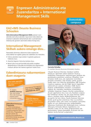 132 I Graduen Gida
www.eazimsdonostia.deusto.es
Enpresen Administrazioa eta
Zuzendaritza + International
Management Skills
EAZ+IMS Deusto Business
Schoolen
EAZ+International Management Skills graduak nazio
askotako eta kultura askotako ingurunean erakundeak eta
enpresak kudeatzeko beharrezkoak diren zuzendaritzako
trebetasunak garatzen sakontzeko bidea emango dizu.
International Management
Skillsek aukera emango dizu...
Nazioarteko dimentsio nabarmena duten enpresa eta
erakundeetan lan egiteko gaitasunak zabaltzeko eta indartzeko:
• Kultura askotako inguruneetan mugitzeko gaitasuna
hobetuko duzu.
• Atzerriko bigarren hizkuntza landuko duzu.
• Beste kultura eta pentsamolde batzuetako eragileen
desberdintasun kulturalak eta lankidetza eta negoziatzeko
moduak ulertzen eta haietara egokitzen ikasiko duzu.
Ezberdintasuna nabarmentzen
duen osagarria
Urte osoko egonaldia
egin ahal izango duzu
atzerrian.
International Management
Skills programa ingelesez
eskaintzen da, osorik.
132 I Graduen Gida
Intercultural Immersion
Programme
2. maila bukatutakoan,
atzerriko herrialde batean
murgiltze programa egin ahal
izango duzu. Programaren
barruan sartzen da
prestakuntza akademikoa,
enpresetara bisitak eta gizarte
eta kultur programa.
4. mailako
praktika atzerrian
egin ahal izango
duzu edo hemengo
enpresa baten
nazioarteko sailean. Atzerriko bigarren
hizkuntza landuko duzu,aukeran: alemana, frantsesaedo txinera.
Carmela Peñalba
4. mailako Deusto Business Schooleko ikaslea
«Deusto Business Schoolen ikasteak lanbide
etorkizun oparorako ateak irekitzen dizkizu,
erabilitako irakaskuntza metodologiak jakiteak eta
prestakuntza praktikoa uztartzen dituelako: kasu
errealak, talde lana, eta enpresekin lankidetza
proiektu errealetan. Urte hauetan jakite guztiak
erabili ahal izan ditut bai praktiketan, BSK Proyectos
Creativos enpresan, eta bai ESME Junior Enpresako
administrazio saileko arduretan. ESME Junior
Enpresa unibertsitateko ikasleek zuzendutako
enpresa da, eskoletan ikasitakoa errealitatera
eramaten laguntzen diguna. Guztiei gomendatzen
dizuet esperientzia hau. Izan ere, benetako enpresa
bat kudeatzen ikasten da, eta lagun berriak egiten
dituzu, graduko maila desberdinetakoak. Oso
pozgarria da hori. Orain, Deusto Business Schoolek
ikasle guzti-guztiei eskaintzen dien nazioarteko
programari esker, urte osoko nazioarteko egonaldia
egiten ari naiz, Wollongon-eko unibertsitatean
lehenengo (Australia) eta Strathclyde-koan ondoren
(Glasgow, Erresuma Batua). Esperientzia oso
aberatsa izaten ari da, maila profesionalean eta
pertsonalean. Aukera paregabea, bizitzeko eta lan
egiteko modu berriak ezagutzeko.»
 