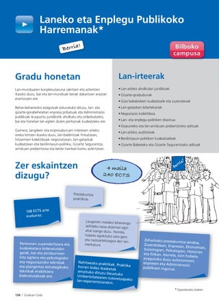 134 I Graduen Gida
Gradu honetan
Lan-munduaren konplexutasuna ulertzen eta aztertzen
ikasiko duzu, bai eta lan-munduak berak dakartzan arazoei
erantzuten ere.
Behar-beharrezko ezagutzak eskuratuko dituzu, lan- eta
gizarte-gorabeheretan enpresa pribatuak eta Administrazio
publikoak ikuspuntu juridikotik aholkatu eta ordezkatzeko,
bai eta horietan lan egiten duten pertsonak kudeatzeko ere.
Gainera, langileen eta enpresaburuen interesen arteko
oreka lortzen ikasiko duzu, lan-baldintzak finkatzean,
hitzarmen kolektiboak negoziatzean, lan-gatazkak
kudeatzean eta berdintasun-politika, Gizarte Segurantza,
arriskuen prebentzioa eta beste hainbat kontu aztertzean.
Zer eskaintzen
dizugu?
Laneko eta Enplegu Publikoko
Harremanak*
Lan-irteerak
• Lan-arloko aholkulari juridikoak
• Gizarte-gradudunak
• Giza baliabideen kudeatzaile eta zuzendariak
• Lan-gatazken bitartekariak
• Negoziazio kolektiboa
• Lan- eta enplegu-politiken diseinua
• Osasuneko eta lan-arriskuen prebentzioko adituak
• Lan-arloko auditoreak
• Berdintasun-politiken kudeatzaileak
• Gizarte Babeseko eta Gizarte Segurantzako adituak
Pertsonen zuzendaritzara eta
kudeaketara bideratutako
gaiak, bai eta jendaurrean
hitz egitera eta psikologiako
eta negoziazioko teknikak
eta plangintza estrategikoko
teknikak erabiltzera
bideratutakoak ere.
108 ECTS arte
euskaraz.
Zeharkako prestakuntza sendoa,
Zuzenbidean, Enpresan, Ekonomian,Soziologian, Psikologian, Historianeta Etikan. Horrela, ezin hobeto
ezagutuko duzu autonomoen,
enpresen eta Administrazio
publikoen ingurua.
e
p
Nahitaezko praktikak. Praktikahorien bidez ikasketak
amaituko dituzu DeustukoUnibertsitatearen tutoretzapekolan-esperientziarekin.
Prestakuntza
praktikoa.
4 maila
240 ECTS
Berria!
* Egiaztatzeko bidean.
Laugarren mailako lehenengo
seihileko osoa atzerrian egin
ahal izango duzu. Horrela,
hobeto egokituko zara gero
eta nazioartekoagoa den lan-
merkatura.
Berria!
 