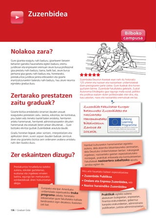 136 I Graduen Gida
Zuzenbidea
Nolakoa zara?
Gure gizartea ezagutu nahi baduzu; gizartearen beraren
beharren gaineko hausnarketa egiten baduzu; eremu
juridikoan eta enpresaren eremuan zeure burua profesional
gisa prestatu nahi baduzu; baina, batik bat, zeure burua
pertsona gisa garatu nahi baduzu eta, horretarako,
prestakuntza juridikoa jarrera etikoarekin eta gizarte
erantzukizunarekin bateratu nahi baduzu, hau zeure neurrira
egindako gradua duzu.
Zertarako prestatzen
zaitu graduak?
Gizarte bizitza antolatzeko oinarrian dauden arauak
ezagutzeko prestatzen zaitu. Jaiotza, ezkontza, lan kontratua,
pisu baten edo treneko txartel baten erosketa, herritarren
arteko harremanak, herritarrek administrazioarekin dituzten
harremanak eta estatuek beren artean dituztenak… Gure
bizitzako ekintza guztiak Zuzenbideak araututa daude.
Gradu honetan legeak zelan sortzen, interpretatzen eta
aplikatzen diren, euren azpian dauden balioak zeintzuk
diren eta gizarteko bizitza zein ordenaren arabera antolatu
nahi den ikasiko duzu.
Zer eskaintzen dizugu?
Zuzenbidea Deustun ikasteak esan nahi du historiako
125 urteren eta nazioan eta nazioartean unibertsitateak
duen prestigioaren parte izatea. Gure ikasleak dira horren
guztiaren berme. Zuzenbide Fakultateko geletatik, Euskal
Autonomia Erkidegoko gaur egungo maila sozial, politiko
eta juridikoa osatzen duten profesionalak irten dira, eta,
kasu askotan, nazio eta nazioarteko eremukoak ere bai.
Europako eta Ipar Amerikako
unibertsitate ospetsuekiko trukeprograma zabala; horietako
edozeinetan gure fakultateko kalitateberdinarekin egin dezakezu ikasketenzati bat.
Prestakuntza hirueleduna izateko
aukera, eskolak gaztelaniaz,
euskaraz eta ingelesez ematen
baitira, egungo lan merkaturako
ezinbestekoak diren hizkuntzetan,
alegia.
Hainbat kulturarekin harremanetan egoteko
aukera, dela atzerriko bikaintasuneko zentroetan,
dela Deustuko Unibertsitatean bertan: irakasgaiak
ingelesez, nazioarteko gaietan espezializatutako
mintegiak, praktikak enbaxada eta kontsuletxeetan.
Fakultateak nazioartera zabaltzeko apustu
sendoa egiten du.
Praktikak egiteko aukera:
abokatuen bulegoetan, enpresetan,
finantza erakundeetan, gobernuz
kanpoko erakundeetan, administrazio
publikoetan, justizia administrazioetan…
e
sendoa eg
Praktikak egiteko aukera:
Hiru arlo hauetako batean espezializatzea:
• Zuzenbide Publikoa
• Ondare eta Enpresa Zuzenbidea, edo
• Nazioz haraindiko Zuzenbidea
kasu askotan, nazio eta nazioarteko eremukoak ere bai.
Zuzenbide Fakultatea Europar
Batasuneko Zuzenbideko eta
Nazioarteko
Harremanetako
Bikaintasun
Zentroa da
2013tik.
 