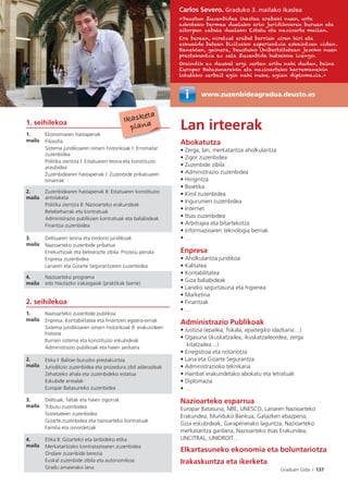 Graduen Gida I 137
Lan irteerak
Abokatutza
• Zerga, lan, merkataritza aholkularitza
• Zigor zuzenbidea
• Zuzenbide zibila
• Administrazio zuzenbidea
• Hirigintza
• Bioetika
• Kirol zuzenbidea
• Ingurumen zuzenbidea
• Internet
• Itsas zuzenbidea
• Arbitrajea eta bitartekotza
• Informazioaren teknologia berriak
• …
Enpresa
• Aholkularitza juridikoa
• Kalitatea
• Kontabilitatea
• Giza baliabideak
• Laneko segurtasuna eta higienea
• Marketina
• Finantzak
• …
Administrazio Publikoak
• Justizia (epailea, ﬁskala, epaitegiko idazkaria…)
• Ogasuna (ikuskatzailea, ikuskatzaileordea, zerga
kitatzailea…)
• Erregistroa eta notariotza
• Lana eta Gizarte Segurantza
• Administrazioko teknikaria
• Hainbat erakundetako abokatu eta letratuak
• Diplomazia
• …
Nazioarteko esparrua
Europar Batasuna, NBE, UNESCO, Lanaren Nazioarteko
Erakundea, Munduko Bankua, Gatazken ebazpena,
Giza eskubideak, Garapenerako laguntza, Nazioarteko
merkataritza ganbera, Nazioarteko Itsas Erakundea,
UNCITRAL, UNIDROIT…
Elkartasuneko ekonomia eta boluntariotza
Irakaskuntza eta ikerketa
1. seihilekoa
1.
maila
Ekonomiaren hastapenak
Filosoﬁa
Sistema juridikoaren oinarri historikoak I: Erromatar
zuzenbidea
Politika zientzia I: Estatuaren teoria eta konstituzio
araubidea
Zuzenbidearen hastapenak I: Zuzenbide pribatuaren
oinarriak
2.
maila
Zuzenbidearen hastapenak II: Estatuaren konstituzio
antolaketa
Politika zientzia II: Nazioarteko erakundeak
Betebeharrak eta kontratuak
Administrazio publikoen kontratuak eta baliabideak
Finantza zuzenbidea
3.
maila
Delituaren teoria eta ondorio juridikoak
Nazioarteko zuzenbide pribatua
Errekurtsoak eta betearazte zibila. Prozesu penala
Enpresa zuzenbidea
Lanaren eta Gizarte Segurantzaren zuzenbidea
4.
maila
Nazioarteko programa
edo Hautazko irakasgaiak (praktikak barne)
Ikasketa
plana
Carlos Severo. Graduko 3. mailako ikaslea
«Deustun Zuzenbidea ikastea erabaki nuen, urte
askotako bermea duelako arlo juridikoaren buruan eta
aitorpen zabala duelako Estatu eta nazioarte mailan.
Era berean, niretzat erabat berriak ziren hiri eta
eskualde batean bizitzeko esperientzia eskaintzen zidan.
Banekien, gainera, Deustuko Unibertsitatean jasoko nuen
prestakuntza ez zela Zuzenbide hutsekoa izango.
Oraindik ez daukat argi zertan aritu nahi dudan, baina
Europar Batasunarekin eta nazioarteko harremanekin
lotutako zerbait egin nahi nuke, agian diplomazia.»
2. seihilekoa
1.
maila
Nazioarteko zuzenbide publikoa
Enpresa: Kontabilitatea eta ﬁnantzen egoera-orriak
Sistema juridikoaren oinarri historikoak II: erakundeen
historia
Iturrien sistema eta konstituzio eskubideak
Administrazio publikoak eta haien jarduera
2.
maila
Etika I: Balioei buruzko prestakuntza
Jurisdikzio zuzenbidea eta prozedura zibil adierazleak
Zehatzeko ahala eta zuzenbideko estatua
Eskubide errealak
Europar Batasuneko zuzenbidea
3.
maila
Delituak, faltak eta haien zigorrak
Tributu zuzenbidea
Sozietateen zuzenbidea
Gizarte zuzenbidea eta nazioarteko kontratuak
Familia eta oinordetzak
4.
maila
Etika II: Gizarteko eta lanbideko etika
Merkataritzako kontratazioaren zuzenbidea
Ondare zuzenbide berezia
Euskal zuzenbide zibila eta autonomikoa
Gradu amaierako lana
www.zuzenbideagradua.deusto.esw
 