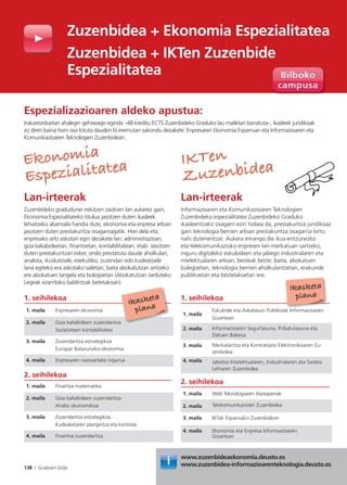 138 I Graduen Gida
Especialidad
Económica
Lan-irteerak
Zuzenbideko gradudunei irekitzen zaizkien lan aukerez gain,
Ekonomia Espezialitateko titulua jasotzen duten ikasleek
lehiatzeko abantaila handia dute, ekonomia eta enpresa arloan
jasotzen duten prestakuntza osagarriagatik. Hori dela eta,
enpresako arlo askotan egin dezakete lan: administrazioan,
giza baliabideetan, finantzetan, kontabilitatean, etab. Jasotzen
duten prestakuntzari esker, ondo prestatuta daude aholkulari,
analista, ikuskatzaile, exekutibo, zuzendari edo kudeatzaile
lana egiteko era askotako sailetan, baita abokatutzan aritzeko
ere abokatuen langela eta bulegoetan (Abokatutzan Jarduteko
Legeak ezarritako baldintzak betetakoan).
Derecho de
las TIC
Lan-irteerak
Informazioaren eta Komunikazioaren Teknologien
Zuzenbideko espezialitatea Zuzenbideko Graduko
ikasleentzako osagarri ezin hobea da, prestakuntza juridikoaz
gain teknologia berrien arloan prestakuntza osagarria lortu
nahi dutenentzat. Aukera emango die ikus-entzunezko
eta telekomunikazioko enpresen lan-merkatuan sartzeko,
inguru digitaleko eskubideen eta jabego industrialaren eta
intelektualaren arloan, besteak beste; baita, abokatuen
bulegoetan, teknologia berrien aholkularitzetan, erakunde
publikoetan eta bestelakoetan ere.
Espezializazioaren aldeko apustua:
Irakastorduetan ahalegin gehixeago eginda –48 kreditu ECTS Zuzenbideko Graduko lau mailetan banatuta–, ikasleek juridikoak
ez diren baina horri oso lotuta dauden bi eremutan sakondu dezakete: Enpresaren Ekonomia Esparruan eta Informazioaren eta
Komunikazioaren Teknologien Zuzenbidean..
1. seihilekoa
1. maila Enpresaren ekonomia
2. maila Giza baliabideen zuzendaritza
Sozietateen kontabilitatea
3. maila Zuzendaritza estrategikoa
Europar Batasuneko ekonomia
4. maila Enpresaren nazioarteko ingurua
2. seihilekoa
1. maila Finantza matematika
2. maila Giza baliabideen zuzendaritza
Analisi ekonomikoa
3. maila Zuzendaritza estrategikoa
Kudeaketaren plangintza eta kontrola
4. maila Finantza zuzendaritza
1. seihilekoa
1. maila
Eskubide eta Askatasun Publikoak Informazioaren
Gizartean
2. maila Informazioaren Segurtasuna, Pribatutasuna eta
Datuen Babesa
3. maila Merkataritza eta Kontratazio Elektronikoaren Zu-
zenbidea
4. maila Jabetza Intelektualaren, Industrialaren eta Sareko
Lehiaren Zuzenbidea
2. seihilekoa
1. maila Web Teknologiaren Hastapenak
2. maila Telekomunikazioen Zuzenbidea
3. maila IKTak Espainiako Zuzenbidean
4. maila Ekonomia eta Enpresa Informazioaren
Gizartean
Ikasketa
plana
EkonomiaEkonomia
Espezialitatea
Espezialitatea IKTenIKTen
Zuzenbidea
Zuzenbidea
k I f i
Ikasketa
plana
Zuzenbidea + Ekonomia Espezialitatea
Zuzenbidea + IKTen Zuzenbide
Espezialitatea
www.zuzenbideaekonomia.deusto.es
www.zuzenbidea-informazioarenteknologia.deusto.es
w
w
 