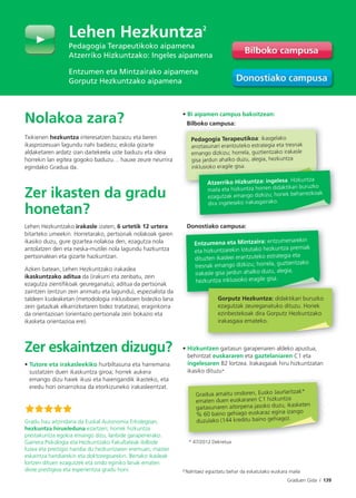 Graduen Gida I 139
Nolakoa zara?
Txikienen hezkuntza interesatzen bazaizu eta beren
ikasprozesuan lagundu nahi badiezu; eskola gizarte
aldaketaren ardatz izan daitekeela uste baduzu eta ideia
horrekin lan egitea gogoko baduzu… hauxe zeure neurrira
egindako Gradua da.
Zer ikasten da gradu
honetan?
Lehen Hezkuntzako irakasle izaten, 6 urtetik 12 urtera
bitarteko umeekin. Horretarako, pertsonak nolakoak garen
ikasiko duzu, gure gizartea nolakoa den, ezagutza nola
antolatzen den eta neska-mutilei nola lagundu hazkuntza
pertsonalean eta gizarte hazkuntzan.
Azken batean, Lehen Hezkuntzako irakaslea
ikaskuntzako aditua da (irakurri eta zenbatu, zein
ezagutza zientifikoak geureganatu); aditua da pertsonak
zaintzen (entzun zein animatu eta lagundu), espezialista da
taldeen kudeaketan (metodologia inklusiboen bidezko lana
zein gatazkak elkarrizketaren bidez tratatzea), eraginkorra
da orientazioan (orientazio pertsonala zein bokazio eta
ikasketa orientazioa ere).
Zer eskaintzen dizugu?
• Tutore eta irakasleekiko hurbiltasuna eta harremana
sustatzen duen ikaskuntza giroa; horrek aukera
emango dizu haiek ikusi eta haiengandik ikasteko, eta
eredu hori oinarrizkoa da etorkizuneko irakasleentzat.
• Bi aipamen campus bakoitzean:
Bilboko campusa:
Donostiako campusa:
• Hizkuntzen gaitasun garapenaren aldeko apustua,
behintzat euskararen eta gaztelaniaren C1 eta
ingelesaren B2 lortzea. Irakasgaiak hiru hizkuntzatan
ikasiko dituzu*
* 47/2012 Dekretua
Gradua amaitu ondoren, Eusko Jaurlaritzak*
ematen duen euskararen C1 hizkuntza
gaitasunaren aitorpena jasoko duzu, ikasketen
% 60 baino gehiago euskaraz egina izango
duzulako (144 kreditu baino gehiago).
Gradu hau aitzindaria da Euskal Autonomia Erkidegoan,
hezkuntza hirueleduna ezartzen; horrek hizkuntza
prestakuntza egokia emango dizu, lanbide garapenerako.
Gainera Psikologia eta Hezkuntzako Fakultateak ibilbide
luzea eta prestigio handia du hezkuntzaren eremuan, master
eskaintza handiarekin eta doktoregoarekin. Bertako ikasleak
lortzen dituen ezagutzek eta ondo eginiko lanak ematen
diote prestigioa eta esperientzia gradu honi.
Lehen Hezkuntza2
Pedagogia Terapeutikoko aipamena
Atzerriko Hizkuntzako: Ingeles aipamena
Entzumen eta Mintzairako aipamena
Gorputz Hezkuntzako aipamena
Bilboko campusa:
Pedagogia Terapeutikoa: ikasgelako
aniztasunari erantzuteko estrategia eta tresnak
emango dizkizu; horrela, guztientzako irakasle
gisa jardun ahalko duzu, alegia, hezkuntza
inklusioko eragile gisa.
Atzerriko Hizkuntza: ingelesa. Hizkuntza
maila eta hizkuntza horren didaktikari buruzko
ezagutzak emango dizkizu; horiek beharrezkoak
dira ingeleseko irakasgairako.
Donostiako campusa:
Gorputz Hezkuntza: didaktikari buruzko
ezagutzak zeureganatuko dituzu. Horiek
ezinbestekoak dira Gorputz Hezkuntzako
irakasgaia emateko.
Entzumena eta Mintzaira: entzumenarekin
eta hizkuntzarekin lotutako hezkuntza premiak
dituzten ikasleei erantzuteko estrategia eta
tresnak emango dizkizu; horrela, guztientzako
irakasle gisa jardun ahalko duzu, alegia,
hezkuntza inklusioko eragile gisa.
2 Nahitaez egiaztatu behar da eskatutako euskara maila
 