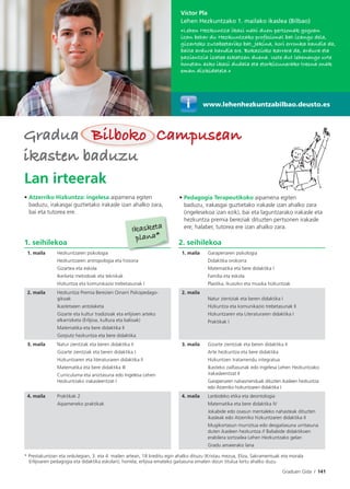 Graduen Gida I 141
Víctor Pla
Lehen Hezkuntzako 1. mailako ikaslea (Bilbao)
«Lehen Hezkuntza ikasi nahi duen pertsonak gogoan
izan behar du Hezkuntzako profesional bat izango dela,
gizarteko zutabeetariko bat. Jakina, hori erronka handia da,
baita ardura handia ere. Bokazioko karrera da, ardura eta
pazientzia izatea eskatzen duena. Uste dut lehenengo urte
honetan asko ikasi dudala eta etorkizunerako tresna onak
eman dizkidatela.»
Lan irteerak
• Atzerriko Hizkuntza: ingelesa aipamena egiten
baduzu, irakasgai guztietako irakasle izan ahalko zara,
bai eta tutorea ere.
• Pedagogia Terapeutikoko aipamena egiten
baduzu, irakasgai guztietako irakasle izan ahalko zara
(ingelesekoa izan ezik), bai eta laguntzarako irakasle eta
hezkuntza premia bereziak dituzten pertsonen irakasle
ere; halaber, tutorea ere izan ahalko zara.
www.lehenhezkuntzabilbao.deusto.es
1. seihilekoa 2. seihilekoa
1. maila Hezkuntzaren psikologia
Hezkuntzaren antropologia eta historia
Gizartea eta eskola
Ikerketa metodoak eta teknikak
Hizkuntza eta komunikazio trebetasunak I
1. maila Garapenaren psikologia
Didaktika orokorra
Matematika eta bere didaktika I
Familia eta eskola
Plastika, ikusizko eta musika hizkuntzak
2. maila Hezkuntza Premia Berezien Oinarri Psikopedago-
gikoak
Ikastetxeen antolaketa
Gizarte eta kultur tradizioak eta erlijioen arteko
elkarrizketa (Erlijioa, kultura eta balioak)
Matematika eta bere didaktika II
Gorputz hezkuntza eta bere didaktika
2. maila
Natur zientziak eta beren didaktika I
Hizkuntza eta komunikazio trebetasunak II
Hizkuntzaren eta Literaturaren didaktika I
Praktikak I
3. maila Natur zientziak eta beren didaktika II
Gizarte zientziak eta beren didaktika I
Hizkuntzaren eta literaturaren didaktika II
Matematika eta bere didaktika III
Curriculuma eta aniztasuna edo Ingelesa Lehen
Hezkuntzako irakasleentzat I
3. maila Gizarte zientziak eta beren didaktika II
Arte hezkuntza eta bere didaktika
Hizkuntzen tratamendu integratua
Ikasteko zailtasunak edo Ingelesa Lehen Hezkuntzako
irakasleentzat II
Garapenaren nahasmenduak dituzten ikasleen hezkuntza
edo Atzerriko hizkuntzaren didaktika I
4. maila Praktikak 2
Aipameneko praktikak
4. maila Lanbideko etika eta deontologia
Matematika eta bere didaktika IV
Jokabide edo osasun mentaleko nahasteak dituzten
ikasleak edo Atzerriko hizkuntzaren didaktika II
Mugikortasun murriztua edo desgaitasuna urritasuna
duten ikasleen hezkuntza // Baliabide didaktikoen
erabilera sortzailea Lehen Hezkuntzako gelan
Gradu amaierako lana
* Prestakuntzan eta ordutegian, 3. eta 4. mailen artean, 18 kreditu egin ahalko dituzu (Kristau mezua, Eliza, Sakramentuak eta morala
Erlijioaren pedagogia eta didaktika eskolan); horrela, erlijioa emateko gaitasuna ematen dizun titulua lortu ahalko duzu.
GraduaGradua Bilboko CampuseanBilboko Campusean
ikasten baduzuikasten baduzu
Ikasketa
plana*
 