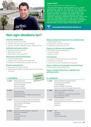Graduen Gida I 143
Non egin dezakezu lan?
Gizarte zerbitzuetan
• Haurrak, gazteria eta familia
• Gizarte hezkuntzan esku hartzeko taldeak
• Eguneko zentroak, babespeko pisuak, abegi zentroak
Adineko pertsonen arloan
• Eguneko zentroak, egoitzak
• Adinekoen elkarteak
• Belaunaldien arteko programak
Hezkuntza premia berezietan
• Lantegi okupazionalak
• Interesdunen eta familiartekoen elkarteak
• Enplegu zentro babestuak, eguneko zentroak
Gizarte bazterkerian
• Aterpetxeak eta abegi zentroak
• Mendekotasun egoeran dauden pertsonentzako arreta
zerbitzuak
Bizitzan zeharreko hezkuntzan eta prestakuntzan
• Ikastetxeak/Ikastolak
• Emakumeak sustatzeko zentroak
• Osabidezko hezkuntza zentroak
Esparru juridikoan eta kartzeletan
• Kartzelako hezkuntza programak
• Harrera zentroak
• Biktimen arreta
Laneratzean
• Lanerako orientazioa eta laguntza zerbitzuak
• Bitartekotza zerbitzuak
• Lanean hasi aurreko prestakuntza programak
Aisian, kulturan eta garapen komunitarioan
• Elkarteetako sustapen programak
Inguru irekiko hezkuntzan, ludoteka eta
gazteguneetan
Andoni Piñero
Gizarte Hezkuntzako 4. mailako ikaslea
«Gizarte hezitzaileen familia batekoa naiz, gizarte
konpromisoa agerikoa den batekoa. Hori dela eta,
beti izan dut argi zer izan nahi nuen. Lau urteok nire
hezkuntza garaiko onenak izan dira prestakuntza
mailan. Karreran irakasleak adi egoten dira, sortu
dakizukeen edozein kontu konpontzen saiatzeko.
Amaitzen dudanean, prestatzen jarraitzeko asmoa dut,
ahal dela adingabeen arloan, nahiz eta hirugarren
adina bezalako esparruak ere interesatzen zaizkidan.
Gizarte Hezkuntza ikasteko, pertsonekin etengabe
harremanetan izateko gogoa eduki behar da.»
www.gizartehezkuntza.deusto.es
1. seihilekoa 2. seihilekoa
1. maila Hezkuntzaren teoria
Gizarte eta Kultur Antropologia
Oinarrizko Soziologia
Aisia eta animazioa
Oinarrizko psikologia
1. maila Gizarte zerbitzuak eta ongizate estatua
Giza garapenaren psikologia
Gizarte pedagogia
Ikerketa metodoak eta teknikak I
Hezkuntza iraunkorra eta garapen komunitarioa
2. maila
Gizarte Psikologia
Zuzenbide oinarriak
Gizarte-egoera ahuleko taldeak eta gizarteratzea
Aisiarako hezkuntza
2. maila Gizarte esku-hartzeko metodologia
Herritar hezkuntza
Lana, Enplegua eta Gizarteratze eta Laneratzea
Egungo hezkuntza sistemak
DUko nahitaezkoa
3. maila Zerbitzu eta zentroen antolaketa eta kudeaketa
Hezkuntzako baliabideak eta informazioaren eta
komunikazioaren teknologiak
Talde dinamika
Esku-hartzeko teknikak
Hautazkoa
3. maila Ikerketa metodoak eta teknikak II
Bitartekotzarako eta komunikaziorako trebetasunak
Practicuma
Hautazkoa
4. maila Gizarte hezkuntzako programen ebaluazioa,
berrikuntza eta kalitatea
Practicuma
Gradu amaierako lana
Hautazkoa
Hautazkoa
4. maila Etika
Hautazkoa
Practicuma
Gradu amaierako lana
Ikasketa
plana
 