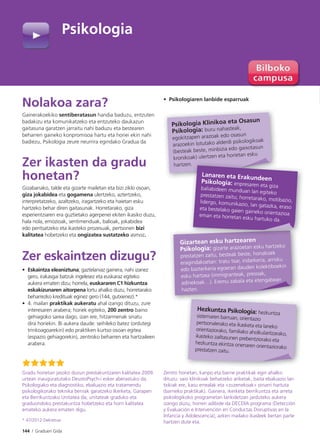 144 I Graduen Gida
Nolakoa zara?
Gainerakoekiko sentiberatasun handia baduzu, entzuten
badakizu eta komunikatzeko eta entzuteko daukazun
gaitasuna garatzen jarraitu nahi baduzu eta bestearen
beharren gaineko konpromisoa hartu eta horiei ekin nahi
badiezu, Psikologia zeure neurrira egindako Gradua da
Zer ikasten da gradu
honetan?
Gizabanako, talde eta gizarte mailetan eta bizi ziklo osoan,
giza jokabidea eta gogamena ulertzeko, aztertzeko,
interpretatzeko, azaltzeko, iragartzeko eta haietan esku
hartzeko behar diren gaitasunak. Horretarako, giza
esperientziaren era guztietako agerpenei ekiten ikasiko duzu,
hala nola, emozioak, sentimenduak, balioak, jokabidea
edo pentsatzeko eta ikasteko prozesuak, pertsonen bizi
kalitatea hobetzeko eta ongizatea sustatzeko asmoz.
Zer eskaintzen dizugu?
• Eskaintza eleaniztuna; gaztelaniaz gainera, nahi izanez
gero, irakasgai batzuk ingelesez eta euskaraz egiteko
aukera ematen dizu; horrela, euskararen C1 hizkuntza
eskakizunaren aitorpena lortu ahalko duzu, horretarako
beharrezko kredituak eginez gero (144, gutxienez).*
• 4. mailan praktikak aukeratu ahal izango dituzu, zure
interesaren arabera; horiek egiteko, 200 zentro baino
gehiagoko sarea dago, izan ere, hitzarmenak sinatu
dira horiekin. Bi aukera daude: seihileko batez (ordutegi
trinkoagoarekin) edo praktiken kurtso osoan egitea
(espazio gehiagorekin), zentroko beharren eta hartzaileen
arabera.
• Psikologiaren lanbide esparruak
Psikologia Klinikoa eta Osasun
Psikologia: buru nahasteak,
egokitzapen arazoak edo osasun
arazoekin lotutako alderdi psikologikoak
(besteak beste, minbizia edo gaixotasun
kronikoak) ulertzen eta horietan esku
hartzen.
Hezkuntza Psikologia: hezkuntza
sistemaren barruan, orientazio
pertsonalerako eta ikasketa eta laneko
orientaziorako, familiako aholkularitzarako,ikasteko zailtasunen prebentziorako eta
hezkuntza ekintza onenaren orientaziorakoprestatzen zaitu.
Gradu honetan jasoko duzun prestakuntzaren kalitatea 2009.
urtean inauguratutako DeustoPsych-i esker aberastuko da.
Psikologiako eta diagnostiko, ebaluazio eta tratamendu
psikologikorako teknika berriak garatzeko Ikerketa, Garapen
eta Berrikuntzako Unitatea da; unitateak graduko eta
graduondoko prestakuntza hobetzeko eta horri kalitatea
emateko aukera ematen digu.
* 47/2012 Dekretua
Zentro honetan, kanpo eta barne praktikak egin ahalko
dituzu: saio klinikoak behatzeko ariketak, baita ebaluazio lan
txikiak ere, kasu errealak eta «zuzenekoak» oinarri hartuta
(barneko praktikak). Gainera, ikerketa berrikuntza eta arreta
psikologikoko programetan lankidetzan jarduteko aukera
izango duzu; horren adibide da DECDIA programa (Detección
y Evaluación e Intervención en Conductas Disruptivas en la
Infancia y Adolescencia), azken mailako ikasleek bertan parte
hartzen dute eta.
Gizartean esku hartzearen
Psikologia: gizarte arazoetan esku hartzeko
prestatzen zaitu, besteak beste, honakoek
eragindakoetan: tratu txar, indarkeria, arrisku
edo bazterkeria egoeran dauden kolektiboekin
esku hartzea (immigranteak, presoak,
adinekoak…). Eremu zabala eta etengabean
hazten.
n.
Lanaren eta ErakundeenPsikologia: enpresaren eta gizabaliabideen munduan lan egitekoprestatzen zaitu; horretarako, motibazio,lidergo, komunikazio, lan gatazka, erasoeta bestelako gaien gaineko orientazioaeman eta horretan esku hartuko da.
Psikologia
 