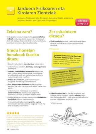 146 I Graduen Gida
Zelakoa zara?
Kirola gogoko baduzu maila guztietan, jarduera fisikoa
eta kirola hezkuntzarako eta osasunerako funtsezkoak
direla uste baduzu eta zeure lanbide bihurtu nahi baduzu,
hauxe duzu zeuretzako diseinatutako gradua.
Gradu honetan
honakoak ikasiko
dituzu:
• Gorputz Hezkuntzaren irakaskuntzan trebea izaten.
• Jarduera ﬁsikoa sustatzen, bizimodu osasungarrirako
ohitura gisa.
• Jarduera ﬁsiko eta kirol mota asko menperatzen,
baita kirolaren alderdi psikologikoak, soziologikoak,
antolaketakoak, etab. ere eta bakoitzean jarduteko
metodorik egokienak erabiltzen.
• Taldeak dinamizatzen, pertsona bakoitzaren
ezaugarriei eta testuinguruari erreparatuz.
• Giza gorputzaren ahalmenak ahalik eta gehien
ateratzen, bai ﬁsiko eta mugimendu aldetik eta bai buru
aldetik.
• Jarduera ﬁsikoan eta kiroletan oinarritutako
entrenamenduak, proiektuak eta programak
diseinatzen, garatzen, zuzentzen eta ebaluatzen
• Kirola praktikatzeko orduan, errendimendua hobetzeko
irtenbideak bilatzen eta proposatzen.
• Kiroletako diziplina bakoitzeko praktika egokia
menperatzen, teoria eta praktika ezagutuz, lesioak eta
beste arazo batzuk saihesteko.
Zer eskaintzen
dizugu?
• Kirol-instalazio berrituak eta kiroletako praktikaren
oinarriak bertatik bertara ezagutzeko prestatuta
daudenak.
• Bi aipamen:
• Eskaintza eleanitza du, hau da, gaztelaniaz gain,
irakasgai batzuk ingelesez ikasteko aukera ematen
dizu, baita euskarako C1 maila aitortzeko adina kreditu
euskaraz egitekoa ere (gutxienez, 144)*.
* 47/2012 Dekretua.
Deustu da Bizkaian eta Gipuzkoan Jarduera Fisikoaren eta
Kirolaren Zientzien Gradua eskaintzen duen unibertsitate
bakarra, baita Euskal Herrian eta inguruko lurraldeetan
eskaintzen duen zentro pribatu bakarra ere. Titulazioak
Psikologia eta Hezkuntza Fakultatearen ospea eta esperientzia
du. Gainera, gaur egun, Osasuneko aipamena duen bakarra
da Euskal Herrian.
Jarduera Fisikoa eta Osasuna:
Osasunera bideratutako jarduera
ﬁsikoan sakonduko duzu. Prebentzioa,
errehabilitazio ﬁsikoa, ohitura
osasungarriak, bizi kalitatea hobetzea eta
antzeko esparruak ezagutuko dituzu.
Jarduera Fisikoaren eta KirolarenZientzien Irakaskuntza: Kirolareneta jarduera ﬁsikoaren esparruan zelanirakatsi eta hezi ikasteko beharrezko
oinarriak ikasiko dituzu.
Jarduera Fisikoaren eta
Kirolaren Zientziak
Jarduera Fisikoaren eta Kirolaren Irakaskuntzako aipamena
Jarduera Fisikoa eta Osasuneko aipamena
 