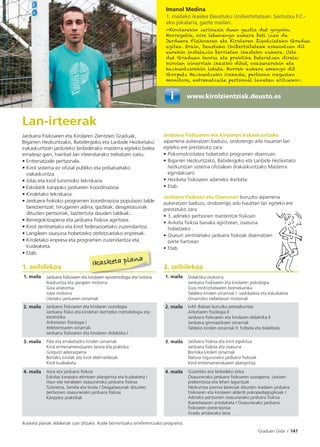 Graduen Gida I 147
Imanol Medina
1. mailako ikaslea Deustuko Unibertsitatean. Santutxu F.C.-
eko jokalaria, gazte mailan.
«Kirolarekin zerikusia duen guztia dut gogoko.
Horregatik, nire lehenengo aukera beti izan da
Jarduera Fisikoaren eta Kirolaren Zientzietako Gradua
egitea. Orain, Deustuko Unibertsitateak eskaintzen dit
eurekin instalazio berrietan ikasteko aukera. Uste
dut Graduan teoria eta praktika bateratzen direla:
kirolen oinarriak ikasiko ditut, osasunarekin eta
hezkuntzarekin lotuta. Horrek aukera emango dit
Gorputz Hezkuntzako irakasle, pertsona nagusien
monitore, entrenatzaile pertsonal lanetan aritzeko».
Lan-irteerak
Jarduera Fisikoaren eta Kirolaren Zientzien Graduak,
Bigarren Hezkuntzako, Batxilergoko eta Lanbide Heziketako
irakaskuntzan jarduteko lanbiderako masterra egiteko bidea
emateaz gain, hainbat lan irteeratarako trebatzen zaitu:
• Entrenatzaile pertsonala.
• Kirol sistema ez oﬁzial publiko eta pribatuetako
irakaskuntza.
• Jolas eta kirol turismoko teknikaria.
• Eskolatik kanpoko jardueren koordinazioa.
• Kiroletako teknikaria.
• Jarduera ﬁsikoko programen koordinazioa populazio talde
berezientzat: hirugarren adina, gazteak, desgaitasunak
dituzten pertsonak, baztertuta dauden taldeak...
• Berregokitzapena eta jarduera ﬁsikoa agintzea.
• Kirol zentroetako eta kirol federazioetako zuzendaritza.
• Langileen osasuna hobetzeko zerbitzuetako enpresak.
• Kiroletako enpresa eta programen zuzendaritza eta
kudeaketa.
• Etab.
Jarduera Fisikoaren eta Kirolaren Irakaskuntzako
aipamena aukeratzen baduzu, ondorengo arlo hauetan lan
egiteko ere prestatuko zara:
• Psikomotrizitatea hobetzeko programen diseinuan.
• Bigarren Hezkuntzako, Batxilergoko eta Lanbide Heziketako
hezkuntzan sistema oﬁzialean (Irakaskuntzako Masterra
egindakoan).
• Heziketa ﬁsikoaren adarreko ikerketa.
• Etab.
Jarduera Fisikoari eta Osasunari buruzko aipamena
aukeratzen baduzu, ondorengo arlo hauetan lan egiteko ere
prestatuko zara:
• 3. adineko pertsonen mantentze ﬁsikoan.
• Ariketa ﬁsikoa banaka agintzean, osasuna
hobetzeko .
• Osasun zentroetako jarduera ﬁsikoak diseinatzen
parte hartzean
• Etab.
1. seihilekoa 2. seihilekoa
1. maila Jarduera ﬁsikoaren eta kirolaren epistemologia eta historia
Ikaskuntza eta garapen motorra
Giza anatomia
Jolas motorra
Uretako jardueren oinarriak
1. maila Didaktika orokorra
Jarduera ﬁsikoaren eta kirolaren psikologia
Giza motrizitatearen biomekanika
Taldeko kirolen oinarriak I: saskibaloia eta eskubaloia
Oinarrizko trebetasun motorrak
2. maila Jarduera ﬁsikoaren eta kirolaren soziologia
Jarduera ﬁsiko eta kiroletan ikertzeko metodologia eta
estatistika
Ariketaren ﬁsiologia I
Atletismoaren oinarriak
Jarduera ﬁsikoaren eta kirolaren didaktika I
2. maila I+M: Balioei buruzko prestakuntza
Ariketaren ﬁsiologia II
Jarduera ﬁsikoaren eta kirolaren didaktika II
Jarduera gimnastikoen oinarriak
Taldeko kirolen oinarriak II: futbola eta boleibola
3. maila Pala eta erraketazko kirolen oinarriak
Kirol entrenamenduaren teoria eta praktika
Gorputz adierazpena
Bertako kirolak eta kirol alternatiboak
Kirol kudeaketa
3. maila Jarduera ﬁsikoa eta kirol egokitua
Jarduera ﬁsikoa eta osasuna
Borroka kirolen oinarriak
Natura inguruneko jarduera ﬁsikoak
Kirol entrenamenduaren plangintza
4. maila Aisia eta jarduera ﬁsikoa
Eskolaz kanpoko ekintzen plangintza eta kudeaketa /
Haur eta nerabeen osasunerako jarduera ﬁsikoa
Tutoretza, familia eta kirola / Desgaitasunak dituzten
pertsonen osasunerako jarduera ﬁsikoa
Kanpoko praktikak
4. maila Gizarteko eta lanbideko etika
Osasunerako jarduera ﬁsikoaren sustapena. Lesioen
prebentzioa eta lehen laguntzak
Hezkuntza premia bereziak dituzten ikasleen jarduera
ﬁsikoaren eta kirolaren alderdi psikopedagogikoak /
Adineko pertsonen osasunerako jarduera ﬁsikoa
Ikastetxearen antolaketa / Osasunerako jarduera
ﬁsikoaren preskripzioa
Gradu amaierako lana
Ikasketa planak aldaketak izan ditzake. Ikasle berrientzako erreferentziako programa.
Ikasketa plana
www.kirolzientziak.deusto.es
 