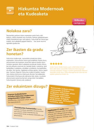 154 I Graduen Gida
Nolakoa zara?
Nazioarteko jarduera duten enpresetan parte hartu nahi
baduzu; tokiko enpresen eta munduko merkatu globalizatuaren
arteko bitartekotza egin nahi baduzu, hizkuntzak lan tresna gisa
erabiliz, eta kudeaketa gogoko baduzu… hau zeure neurrira
egindako gradua da.
Zer ikasten da gradu
honetan?
Hizkuntza modernoak, nazioarteko proiekzioa duten
enpresetan, komunikazio tresna gisa erabiltzen ikasiko duzu;
ekonomiaren eta enpresen oinarrizko egitura ikasiko duzu;
horietan garatzen diren kudeaketa prozesuak ikasiko dituzu,
bai eta jarduera oinarriak ere, besteak beste, marketina, giza
baliabideen kudeaketa, ekitaldien antolaketa, kontabilitatea,
eta abar. Hori guztia, ingelesean enfasia eginez, tresna nagusi
gisa. Gainera, bigarren hizkuntza moderno batekin hasiko
zara, betiere ekonomia indartsuak dituzten herrialdeetako
hizkuntzekin (frantsesa edo alemana) edo, laster, munduko
ekonomiaren potentzia berriak izango diren herrialdeko
hizkuntzarekin (txinera edo arabiera).
Zer eskaintzen dizugu?
Hizkuntza Modernoak
eta Kudeaketa
Enpresa kudeaketaren
mundua hizkuntza modernoen
ezagutzarekin lotzen duen
prestakuntza, enpresaren arloan sakon
eta espezializatuta.
Ingelesaren C1 maila lortzea
ingeleseko irakasgaien bidez eta ingelesez
emango diren irakasgai batzuen bidez,
eta bigarren hizkuntza modernoko 30
ECTS egitea (alemana, frantsesa, txinera
edo arabiera).
Gradu honen ikaslea bazara, gure unibertsitate eremuan
berria den baina nazioarteko hezkuntza testuinguruan
ordurako bazegoen titulazio honetan graduatzeak dakarren
abantaila izango duzu; Ofﬁce Managementen eremuan lan
egiteko gaitasuna ematen du.
? Nazioarteko jarduera dutenenpresetako praktikenprograma, hizkuntzen arloanikasitakoa erabiltzeko:zerbitzuak, inportazioa/esportazioa, bulegoak,aholkularitzak, merkataritza,marketina, etab.
Prestakuntza humanistiko handia,enpresa munduan jarduteko eta ekonomieneta kulturen arteko bitartekotza etakomunikazio lanak arrakastaz betetzeko osobeharrezkoa.
 