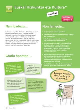 158 I Graduen Gida
Nahi baduzu…
Euskaraz bikain jardun ahozko zein idatzizko erabileretan;
globalizazioaren aldiko euskal kulturaren egoeraz
hausnartu; euskararen normalizazio prozesuan eragin;
ingelesez modu egokian moldatu; testuak idazten,
itzultzen eta zuzentzen trebatu; helduen hizkuntza-
irakaskuntzan lan egin; etorkizunean Bigarren Hezkuntzako
eta Batxilergoko irakasle izan; eremu digitaleko hizkuntza-
erabilera ugarietan murgildu; euskararen aniztasunaz
gozatu... ezin hobeto datorkizu gradu hau.
Gradu honetan…
Non lan egin…
• Itzulpengintza: euskara-gaztelania
• Bigarren Hezkuntzako eta batxilergoko irakasle
lana etorkizunean
• Irakasle lana hizkuntza akademietan,
euskalduntzean eta alfabetatzean.
• Argitalpenen industria eta komunikabideak:
idazle, erredaktore edota dokumentalen
gidoilari lanetan; estilo liburuak idazten,
egokitzen eta itzultzen, proba zuzentzaile,
literatura aholkulari edota argitalpen
kudeatzaile lanetan.
• Hizkuntza teknikaria: euskararen normalizazioa,
gure testuinguruko hizkuntzen kudeaketa,
kultura bitartekotza, erakunde eta
enpresentzako aholkularitza eta eleaniztasun
planak indarrean jartzeko.
• Sareko hizkuntza baliabideak: testu corpusak,
hiztegiak, gramatika kontsultatzeko tresnak.
Euskal Hizkuntza eta Kultura*
* Egiaztatzeko bidean.
Berria!
Berria!
•
Gaztelaniaz eta
ingelesaz gain, atzerriko
beste hizkuntza bat
erabiltzeko trebetasuna
garatuko duzu.
Euskaraz zeure burua
bikain adieraztea lortuko
duzu, ahoz nahiz idatziz,
bai xede arruntetarako eta
bai xede berezietarako.
Euskara normaltzeko
planak nola diseinatu eta
hizkuntzak nola irakatsi
eta gizarteratu daitezkeen
jakingo duzu.
Euskararen eta gaztelaniaren
arteko itzulpenetan trebatzen
hasiko zara; hizkuntzen
osagai gari eta konplexuak
identifikatzen, aztertzen eta
zuzen erabiltzen ikasiko duzu.
Hizkuntzak eta kulturak gizarte
talde anitzen eta generoen
arteko harreman berdintsuagoak
eraikitzeko tresnak izan
daitezkeela ikasiko duzu.
Egungo gizarte
eskariei begira
diseinatua
 