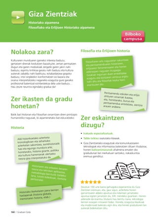 160 I Graduen Gida
Nolakoa zara?
Kulturaren munduaren gaineko interesa baduzu;
gertatzen direnak kezkatzen bazaituzte; zertan pentsatzen
dugun eta garen modukoak zergatik garen jakin nahi
baduzu; espiritu kritikoa garatu nahi baduzu eta kultura
aukerak zabaldu nahi badituzu; eztabaidatzea gogoko
baduzu; iritzi sinpleekin konformatzen ez bazara eta
oraina interpretatzeko iraganeko ezagutza gure garaiko
profesional batentzat ezinbestekoa dela uste baduzu…
Hau zeure neurrira egindako gradua da!
Zer ikasten da gradu
honetan?
Batik bat Historian eta Filosofian oinarritzen diren printzipio
humanistiko nagusiak, bi aipamenetako bat eskuratzeko:
Historia
Filosofia eta Erlijioen historia
Zer eskaintzen
dizugu?
• Irakasle espezializatuak.
• Talde txikiez osatutako klaseak.
• Giza Zientzietako ezagutzak eta komunikazioaren
teknologiak eta informazioa bateratzen dituen titulazioa;
horren balioaniztasunak ahalmena ematen dio
gradudunari lan merkatuan sartzeko, irakaskuntza
eremua gaindituz.
Giza Zientziak
Historiako aipamena
Filosoﬁako eta Erlijioen Historiako aipamena
Deustuk 100 urte baino gehiagoko esperientzia du Giza
Zientzien eremuan, eta, gaur egun, azterketa horien
garrantziaren aldeko apustua eta indarrean jarraitzeko
apustua egiten jarraitzen du, XXI. mendeko gizartean. Horren
adierazle da oraintsu titulazio hau berritu izana, teknologia
berrien ezarpen irmoaren bidez. Horrela, ezagutza klasikoak
eta modernoak bateratu egin dira, eta horrek gradudunen lan
aukerak biderkatzen ditu.
Aldi historikoetako azterketa
kronologikoan eta zeharkako
azterketan sakontzea, aurrehistoriatik
hasi eta egungo mundura arte;
horretarako, historia gizarte, politika
eta kultura harremanak ulertzeko
tresna gisa interpretatuko da.
a gisa in p
Historiaren eta artearen berarentresna eta tekniken aplikazioa,metodologia berritutik (taldekolana, tutore bidezkoak, ikerketapertsonala).
Historiako ikerketaren joera berrien
hastapenak (historia globala,
memoriaren historia, etab.)
Filosoﬁaren arlo nagusietan sakontzea
eta pentsamenduaren historiaren,
erlijioaren fenomenoaren eta horren
adierazpen nagusien ikuspegia.
Gizakiak inguruan duen errealitatea
ezagutu eta bizitzaren zentzua argitu
nahi ditu eta ﬁlosoﬁak kezka horri
erantzuten dio.
Pentsamendu eskolen eta erlijioohituren oinarriak ikastea,
eta, horretarako, burua etapentsamendua antolatzea, zientziaarauen arabera.
Histo
Filoso
 
