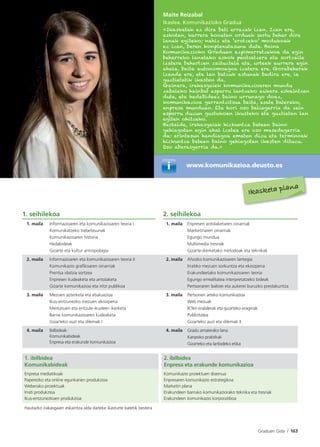 Graduen Gida I 163
1. seihilekoa 2. seihilekoa
1. maila Informazioaren eta komunikazioaren teoria I
Komunikatzeko trebetasunak
Komunikazioaren historia
Hedabideak
Gizarte eta kultur antropologia
1. maila Enpresen antolaketaren oinarriak
Marketinaren oinarriak
Egungo mundua
Multimedia tresnak
Gizarte-ikerketako metodoak eta teknikak
2. maila Informazioaren eta komunikazioaren teoria II
Komunikazio graﬁkoaren oinarriak
Prentsa idatzia sortzea
Enpresen kudeaketa eta antolaketa
Gizarte komunikazioa eta iritzi publikoa
2. maila Ahozko komunikazioaren lantegia
Irratiko mezuen sorkuntza eta ekoizpena
Erakundeetako komunikazioaren teoria
Egungo errealitatea interpretatzeko bideak
Pertsonaren balioei eta aukerei buruzko prestakuntza
3. maila Mezuen azterketa eta ebaluazioa
Ikus-entzunezko mezuen ekoizpena
Merkatuen eta entzule-ikusleen ikerketa
Barne komunikazioaren kudeaketa
Gizarteko auzi eta dilemak I
3. maila Pertsonen arteko komunikazioa
Web mezuak
IKTen erabilerak eta gizarteko eraginak
Publizitatea
Gizarteko auzi eta dilemak II
4. maila Ibilbideak:
Komunikabideak
Enpresa eta erakunde komunikazioa
4. maila Gradu amaierako lana
Kanpoko praktikak
Gizarteko eta lanbideko etika
1. ibilbidea
Komunikabideak
2. ibilbidea
Enpresa eta erakunde komunikazioa
Enpresa mediatikoak
Paperezko eta online egunkarien produkzioa
Weberako proiektuak
Irrati produkzioa
Ikus-entzunezkoen produkzioa
Komunikazio proiektuen diseinua
Enpresaren komunikazio estrategikoa
Marketin plana
Erakundeen barruko komunikaziorako teknika eta tresnak
Erakundeen komunikazio korporatiboa
Hautazko irakasgaien eskaintza alda daiteke ikasturte batetik bestera
Maite Reizabal
Ikaslea. Komunikazioko Gradua
«Ikasketak ez dira beti errazak izan. Izan ere,
askotan, karrera honetan orduak sartu behar dira
lanak egiteko; nahiz eta ‘erotzeko’ modukoak
ez izan, beren konplexutasuna dute. Baina
Komunikazioko Graduan azpimarratzekoa da egin
beharreko lanetako askok pentsatzera eta sortzaile
izatera behartzen zaituztela eta, urteek aurrera egin
ahala, baita autonomoagoa izatera ere. Gorabeherak
izanda ere, eta lan batzuk astunak badira ere, ia
guztietatik ikasten da.
Gainera, irakasgaiek komunikazioaren mundu
zabaleko hainbat esparru lantzeko aukera eskaintzen
dute, eta hedabideez baino urrunago doaz,
komunikazioa garrantzitsua baita, esate baterako,
enpresa munduan. Eta hori oso baliagarria da zein
esparru duzun gustukoen ikusteko eta guztietan lan
egiten ohitzeko.
Bestalde, irakasgaiak hizkuntza batean baino
gehiagotan egin ahal izatea ere oso mesedegarria
da: arintasun handiagoa ematen dizu eta terminoak
hizkuntza batean baino gehiagotan ikasten dituzu.
Oso aberasgarria da.»
www.komunikazioa.deusto.es
Ikasketa plana
 