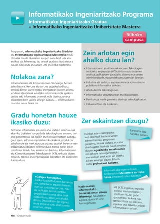 168 I Graduen Gida
Programan, Informatikako Ingeniaritzako Graduko
eta Informatikako Ingeniaritzako Masterreko titulu
oﬁzialak daude. Ikasketen iraupen osoa bost urte eta
erdikoa da; lehenengo lau urteak graduko ikasketetara
daude bideratuta eta azken urte eta erdia masterrera.
Nolakoa zara?
Informazioaren eta Komunikazioen Teknologia berrien
zalea bazara, ikertzea eta sortzea gogoko badituzu,
erronka berriei aurre egitea, etengabean ikasten aritzea,
jendeari irtenbideak emateko informatika nola aplikatu
jakitea edo informazio sistemak nola diseinatzen eta
eraikitzen diren jakitea atsegin baduzu… Informatikaren
mundua zeure bidea da.
Gradu honetan hauxe
ikasiko duzu:
Pertsonei informazioa eskuratu ahal izateko erraztasunak
ekarriko dizkieten konponbide teknologikoak ematen; hori
oso garrantzitsua da, baldin eta kontuan hartzen badugu,
gaur egun, edozein enpresatako kudeaketa, produkzio,
zabalkunde eta merkaturatze prozesu guztiak beren artean
erlazionatuta dauden informatikako tresna itzelei esker
dabiltzala. Gradu hau aukeratzen baduzu, Informazioaren
eta Komunikazioaren Teknologiekin (IKT) zerikusia duten
proiektu tekniko eta enpresarialak lideratzen eta zuzentzen
ikasiko duzu.
Zein arlotan egin
ahalko duzu lan?
• Informazioaren eta Komunikazioaren Teknologien
sektoreko enpresetan (IKTak) informazio sistemen
analista, aplikazioen garatzaile, sistema eta sareen
administratzaile, edo proiektuen zuzendari lanetan.
• Industria eta zerbitzu enpresetako eta administrazio
publikoko informatika sailetan.
• Aholkularitza teknologikoan.
• Informatikako segurtasunean eta ikuskaritzan.
• Berrikuntza maila goreneko start-up teknologikoetan.
• Irakaskuntzan eta ikerketan.
Zer eskaintzen dizugu?
Informatikako Ingeniaritzako Programa
Informatikako Ingeniaritzako Gradua
+ Informatikako Ingeniaritzako Unibertsitate Masterra
Gid
«Garaje» kontzeptua,
ikaskuntza metodoaren barnekoa,eta, beharbada, egunen batean,start-up sortu edo sartzea. Hauda, aplikazio berriak sortzea
gogoko baduzu eta ideia onakbadauzkazu, abian jarri ahalkodituzu, DeustoKabin lan eginez;zeure enpresa sortu ahal izatekooinarrian, alegia.
Hainbat adarretako gradua:
web diseinutik hasi eta sareen
administraziora, programen
garapena, jolasak sortzea, eta abar
ahaztu gabe. Ikasketa hauek ematen
dizuten egokitzeko erraztasunak
oso sektore heterogeneoetako
arlo askotan arrakastaz lan egiteko
aukera emango dizute. Bihurtu
zaitez profesional baliotsu.
48 ECTS ingelesez egiteko
aukera, ikasturte bateko
kredituen % 20, gutxi
gorabehera. Aukera hau
garrantzitsua da; izan ere,
ingelesa oso zabalduta dago
informatikaren arloan.
a,,
g
i
i
Nazio mailan
informatikako
ikasketak eman zituen
lehenengo Fakultatean
egotea, duela 30 urte
baino gehiago.
g
Laneratze tasa
handiko karrera.
sional baliotsu.
Informatikako Ingeniaritzako
Unibertsitate Masterrera sartzeko
bidea ematen dizuten ikasketak.
 