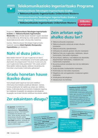 170 I Graduen Gida
Programan, Telekomunikazio Teknologien Ingeniaritzako
Graduko eta Telekomunikazioko Ingeniaritzako
Masterreko titulu oﬁzialak daude. Ikasketen iraupen osoa bost
urte eta erdikoa da; lehenengo lau urteak graduko ikasketetara
daude bideratuta eta azken urte eta erdia masterrera.
Gainera, Telekomunikazio Teknologien Ingeniaritzako
ikasketak osatzeko Eduki Digitalen Ekoizpeneko
Espezialitatea egin dezakezu.
Nahi al duzu jakin…
Nola dabilen Internet? 3G sare mugikorrak zer diren?
Sarean eta zerbitzu interaktiboetan oinarritutako aplikazioak
diseinatzen eta programatzen? Eta zeure musika sortu eta
zure mugikorraren bidez partekatzen? 3D irudiak sortzen?
Nola dabilen telebista digitala, telebista interaktiboa eta
Interneten oinarritutako multimedia aplikazioak?
Gradu honetan hauxe
ikasiko duzu:
Komunikazio sareen esparruan eta euren erabileran
informazioa transmititzeko proiektuak lideratzen. Gainera,
honako proiektuetan lan egiteko gai izango zara: telebista,
bideoa, multimedia eta ikus-entzunezko instalazioen esparrua,
bai instalazioen ikuspegitik, bai azpiegitura teknologikoen
ikuspegitik, bai ematen dituzten zerbitzuen eta edukien aldetik.
Zer eskaintzen dizugu?
Zein arlotan egin
ahalko duzu lan?
• Telekomunikazioko enpresetan.
• Telekomunikazioko zerbitzuak ematen dituzten
enpresetan.
• Telekomunikazioko operadoreetan.
• Softwarea eta edukiak garatzen dituzten enpresetan.
• Telefonia ﬁnko eta mugikorreko, telebistako, datuen
transmisioko, Interneteko enpresetan.
• Komunikazio, telefonia, irrati-telebista eta abarretako
ekipamenduak fabrikatzeko, instalatzeko eta
mantentzeko enpresetan.
• Ikus-entzunezkoen ekoizleak eta irrati eta telebistako
estudioetan.
• Audio eta bideo instalazioetako enpresetan.
• Multimedia eta interneteko enpresetan.
• Megafonia edo soinugabetzeko instalazioak egiteko
enpresetan.
• Aholkularitza teknologikoan.
• Irakaskuntzan eta ikerketan.
Telekomunikazioko Ingeniaritzako Programa
Telekomunikazio Teknologien Ingeniaritzako Gradua
+ Telekomunikazioko Ingeniaritzako Unibertsitate Masterra
Telekomunikazioko Teknologien Ingeniaritzako Gradua +
Eduki digitalen Ekoizpeneko Espezialitatea
+ Telekomunikazioko Ingeniaritzako Unibertsitate Masterra
Tel
Telek
+ Tel
T l k
?
Nahi baduzu, zure
Telekomunikazioko
Teknologien Ingeniaritza,
Eduki Digitalen
Ekoizpeneko
Espezialitatearekin osatu
dezakezu.
u
Etorkizuna duen lanbidea:
telebista digitalak, telebista
interaktiboak eta Interneten
oinarritutako multimedia aplikazioek
duten gero eta garrantzi handiagoak
sekulako etorkizuna zabaltzen die
arlo honetako ingeniariei ikus-
entzunezko produktu berriak eta
produktu horien zabalkunderako
bitartekoak garatzen, enpresa zein
etxeetarako.
«Teleko»ko laborategi berriak
estreinatzea; telebistako
estudioa dute, eta, bertatik,
geure seinalea transmititu, musika
grabatu eta soinua tratatu ahalko
dugu.
laborategi berriak
Telekomunikazioko IngeniaritzakoUnibertsitate Masterrerasartzeko bidea ematen dizutenikasketak.
Bi aipamen, horietako bat
aukeratzeko, 3. mailatik aurrera
espezializatzeko. Telematikako
aipamena; bertan, informazioaren
autobideak eta edozein irudi,
soinu, ahots seinale, besteak beste,
transmititzen dituzten sareak
konﬁguratzen ikasiko duzu. Soinua
eta Irudia aipamena, autobide eta
sare horietatik «bidaiatzen» duen
edukira bideratuago
a
Beharrezko baliabide eta
bitartekoak, ikasten ikasteko eta
zure prestakuntza beti eguneratuta
egon dadin: laborategi
espezializatua, mota guztietako
gailu eta kableekin, praktikan
jartzeko ikasitako guztia.
 