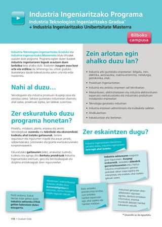 172 I Graduen Gida
Industria Teknologien Ingeniaritzako Graduko eta
Industria Ingeniaritzako Masterreko titulu oﬁzialek
osatzen dute programa. Programa egiten duten ikasleek
industria ingeniariaren legeak arautzen duen
lanbidea bete ahalko dute. Ikasketen iraupen osoa bost
urte eta erdikoa da; lehenengo lau urteak graduko
ikasketetara daude bideratuta eta azken urte eta erdia
masterrera.
Nahi al duzu…
Teknologiaren eta industria prozesuen ikuspegi osoa eta
zorrotza izatea. Sektore guztietako industrietan diseinatu
ahal izatea, proiektuak egitea, lan taldeak zuzentzea.
Zer eskuratuko duzu
programa honetan?
Proiektu, instalazio, planta, enpresa eta zentro
teknologikoak zuzendu eta teknikoki eta ekonomikoki
kudeatu ahal izateko gaitasunak, betiere
segurtasun eta ingurumen irizpide eta arauei jarraiki,
solidaritaterako, justiziarako eta gizarte erantzukizunerako
konpromisoarekin.
Eskuratutako gaitasunen bidez, arrakastaz zuzendu,
kudeatu eta egingo dira ikerketa proiektuak Industria
Ingeniaritzako eremuan, gero eta berritzaileagoak eta
diziplina anitzekoagoak diren inguruneetan.
Zer eskaintzen dugu?
Masterrean, intentsifikazioa
aukeratu ahalko duzu
Automobilgintzaren
sektorean, eremu honetakoeragile nagusien eskutik.
Industria Ingeniaritzako Programa
Industria Teknologien Ingeniaritzako Gradua*
+ Industria Ingeniaritzako Unibertsitate Masterra
Industria sektorearen ezagutza
gure ingurunean, ikuspegi
orokorretik, lanbideko alderdirik
garrantzitsuenetan esku hartuz.
Industria errealitatearen gainean
jarduteak dakar mapa egokia eta
interpretatu eta eraldatu ahal izateko
gakoak izatea.
Industrian gertatzen diren
aldaketekin egunean
egotea, denbora errealean
informatua, enpresa
mundutik datozen hainbat
irakasleren eskutik.
a
o
Balio anitzeko
prestakuntza sendoa,
zure lanbidea
hainbat esparrutan
egin ahal izateko eta
hainbat mailatan.
Industria sektorearen e
Industria Ingeniaritzako Masterrera
sartzeko bidea, industria ingeniariaren
lana egin ahal izateko.
Zein arlotan egin
ahalko duzu lan?
• Industria arlo guztietako enpresetan: ibilgailu, tren,
elektrika, aeronautika, makina-erreminta, metalurgia,
petrokimika, etab.
• Proiektuen Ingeniaritzetan.
• Industria eta zerbitzu enpresen sail teknikoetan.
• Mekanikaren, elektrizitatearen eta industria elektronikaren
esparruko merkaturatzeko eta industriako produktuen
instalazioko enpresetan
• Teknologia garatzeko industrian.
• Industria enpresen administrazio eta kudeaketa sailetan.
• Aholkularitzan.
• Irakaskuntzan eta ikerketan.
* Oraindik ez da egiaztatu
se
ere
Proﬁl orokorra, Euskal
Herrian indar gehien duten
industria sektoreko ETEek
gehien baloratzen duten
ezaugarria.
 