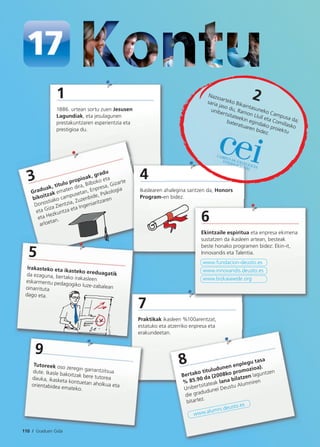 110 / Graduen Gida
1
1886. urtean sortu zuen Jesusen
Lagundiak, eta jesulagunen
prestakuntzaren esperientzia eta
prestigioa du.
7
Praktikak ikasleen %100arentzat,
estatuko eta atzerriko enpresa eta
erakundeetan.
3
Graduak, titulu propioak, gradu
bikoitzak ematen dira, Bilboko eta
Donostiako campusetan, Enpresa, Gizarte
eta Giza Zientzia, Zuzenbide, Psikologia
eta Hezkuntza eta Ingeniaritzaren
arloetan.
4
Ikaslearen ahalegina saritzen da, Honors
Program-en bidez.
6
Ekintzaile espiritua eta enpresa ekimena
sustatzen da ikasleen artean, besteak
beste honako programen bidez: Ekin-it,
Innovandis eta Talentia.
www.fundacion-deusto.es
www.innovandis.deusto.es
www.bizkaiaxede.org
2Nazioarteko Bikaintasuneko Campusa da;
saria jaso du, Ramon Llull eta Comillasko
unibertsitateekin egindako proiektu
bateratuaren bidez.
5
Irakasteko eta ikasteko ereduagatikda ezaguna, bertako irakasleeneskarmentu pedagogiko luze-zabaleanoinarrituta
dago eta.
8
Bertako tituludunen enplegu tasa
% 85.90 da (2008ko promozioa).
Unibertsitateak lana bilatzen laguntzen
die gradudunei Deustu Alumniren
bitartez.
www.alumni.deusto.es
9
Tutoreek oso zeregin garrantzitsuadute. Ikasle bakoitzak bere tutoreadauka, ikasketa kontuetan aholkua etaorientabidea emateko.
 