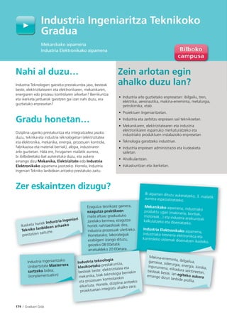 174 I Graduen Gida
Industria Ingeniaritza Teknikoko
Gradua
Mekanikako aipamena
Industria Elektronikako aipamena
Nahi al duzu…
Industria Teknologien gaineko prestakuntza jaso, besteak
beste, elektrizitatearen eta elektronikaren, mekanikaren,
energiaren edo prozesu kontrolaren arloetan? Berrikuntza
eta ikerketa jarduerak garatzen gai izan nahi duzu, era
guztietako enpresetan?
Gradu honetan…
Diziplina ugariko prestakuntza eta integratzailea jasoko
duzu, teknika eta industria teknologietan (elektrizitatea
eta elektronika, mekanika, energia, prozesuen kontrola,
fabrikazioa eta material berriak), alegia, industriaren
arlo guztietan. Hala ere, hirugarren mailatik aurrera,
bi ibilbideetako bat aukeratuko duzu, eta aukera
emango dizu Mekanika, Elektrizitate edo Industria
Elektronikako aipamena jasotzeko. Horrela, Industria
Ingeniari Tekniko lanbidean aritzeko prestatuko zaitu.
Zer eskaintzen dizugu?
Zein arlotan egin
ahalko duzu lan?
• Industria arlo guztietako enpresetan: ibilgailu, tren,
elektrika, aeronautika, makina-erreminta, metalurgia,
petrokimika, etab.
• Proiektuen Ingeniaritzetan.
• Industria eta zerbitzu enpresen sail teknikoetan.
• Mekanikaren, elektrizitatearen eta industria
elektronikaren esparruko merkaturatzeko eta
industriako produktuen instalazioko enpresetan
• Teknologia garatzeko industrian.
• Industria enpresen administrazio eta kudeaketa
sailetan.
• Aholkularitzan.
• Irakaskuntzan eta ikerketan.
Ezagutza teorikoez gainera,
ezagutza praktikoen
maila altuaz graduatuko
zarelako bermea; ezagutza
horiek nahitaezkoak dira,
industria prozesuak ulertzeko.
Horretarako, laborategiak
erabilgarri izango dituzu,
goizeko 08:00etatik
arratsaldeko 20:00etara.
Ikasketa horiek Industria Ingeniari
Tekniko lanbidean aritzeko
prestatzen zaituzte.
o.
Bi aipamen dituzu aukeratzeko, 3. mailatikaurrera espezializatzeko.
Mekanikako aipamena, industriako
produktu ugari (makineria, bonbak,
motoreak...) eta industria eraikuntzakkalkulatzeko eta diseinatzeko.
Industria Elektronikako aipamena,industriako tresneria elektronikoa eta
kontroleko sistemak diseinatzen ikasteko.
Makina-erreminta, ibilgailua,garraioa, siderurgia, energia, kimika,ingurumena, elikadura sektoreetan,besteak beste, lan egiteko aukeraemango dizun lanbide proﬁla.
arratsaldeko 20:00etara.
Industria teknologia
klasikoetako prestakuntza,
besteak beste: elektrizitatea eta
mekanika, biak teknologia berriekin
eta prozesuen kontrolarekin
elkartuta. Horrela, diziplina anitzeko
proiektuetan integratu ahalko zara.
In
k
b
m
e
Industria Ingeniaritzako
Unibertsitate Masterrera
sartzeko bidea;
(konplementuekin)
M k
 
