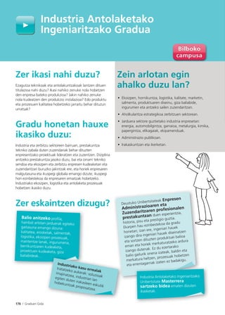 176 I Graduen Gida
Zer ikasi nahi duzu?
Ezagutza teknikoak eta antolakuntzakoak lantzen dituen
titulazioa nahi duzu? Ikasi nahiko zenuke nola hobetzen
den enpresa bateko produkzioa? Jakin nahiko zenuke
nola kudeatzen den produkzio instalazioa? Edo produktu
eta prozesuen kalitatea hobetzeko jarraitu behar dituzun
urratsak?
Gradu honetan hauxe
ikasiko duzu:
Industria eta zerbitzu sektoreen barruan, prestakuntza
tekniko zabala duten zuzendariak behar dituzten
enpresentzako proiektuak lideratzen eta zuzentzen. Diziplina
anitzeko prestakuntza jasoko duzu, bai eta oinarri tekniko
sendoa eta ekoizpen eta zerbitzu enpresen kudeaketari eta
zuzendaritzari buruzko jakintzak ere, eta horiek enpresaren
malgutasuna eta ikuspegi globala emango dizute; ikuspegi
hori ezinbestekoa da enpresaren emaitzak hobetzeko.
Industriako ekoizpen, logistika eta antolaketa prozesuak
hobetzen ikasiko duzu.
Zer eskaintzen dizugu?
Zein arlotan egin
ahalko duzu lan?
• Ekoizpen, hornikuntza, logistika, kalitate, marketin,
salmenta, produktuaren diseinu, giza baliabide,
ingurumen eta antzeko sailen zuzendaritzan.
• Aholkularitza estrategikoa zerbitzuen sektorean.
• Jarduera sektore guztietako industria enpresetan:
energia, automobilgintza, garraioa, metalurgia, kimika,
papergintza, elikagaiak, ekipamenduak.
• Administrazio publikoan.
• Irakaskuntzan eta ikerketan.
Industria Antolaketako
Ingeniaritzako Gradua
Balio anitzeko proﬁla,
hainbat arlotan jarduerak egiteko
gaitasuna emango dizuna:
kalitatea, erosketak, salmentak,
logistika, ekoizpen prozesuak,
mantentze lanak, ingurumena,
berrikuntzaren kudeaketa,
proiektuen kudeaketa, giza
baliabideak…
Industriako kasu errealak
tratatzeko aukerak: soluzioak
imajinatzea, industrian lan
egiten duten irakasleen eskutik
hobekuntzak proposatzea.
Deustuko Unibertsitateak Enpresen
Administrazioaren eta
Zuzendaritzaren profesionalen
prestakuntzan duen esperientzia,
historia, pisu eta prestigio guztia.
Ekarpen hau ezinbestekoa da gradu
honetan; izan ere, ingeniari hauek
izango dira ingeniari hauek diseinatzen
eta sortzen dituzten produktuei balioa
eman eta horiek merkaturatzeko ardura
izango dutenak. Ez du ezertarako
balio gailurik onena izateak, baldin eta
merkatura heltzen, prozesuak hobetzen
eta errentagarriak izaten ez badakigu.
Industria Antolaketako Ingeniaritzako
Unibertsitate Masterrera
sartzeko bidea ematen dizuten
ikasketak.
 