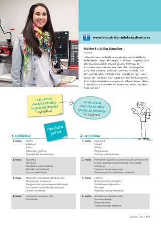 Graduen Gida I 177
1. seihilekoa 2. seihilekoa
1. maila Aljebra
Kalkulua I
Fisika I
Adierazpen graﬁkoa
Finantzak eta kontabilitatea
1. maila Kalkulua II
Fisika II
Kimika
Programazioa
Enpresen administrazioa
2. maila Estatistika
Zirkuituak
Industriako automatizazioa
Metodo kuantitatiboak
Sistema mekanikoak
2. maila Pertsonaren balioei eta aukerei buruzko prestakuntza
Enpresa kudeaketaren plangintza eta kontrola
Marketina
Optimizazioa eta simulazioa
Termodinamika eta jariakinen mekanika
3. maila Materialen ingeniaritza eta fabrikazioa
Ekoizpenaren antolaketa
Energiaren eta ingurumenaren teknologia
Kalitatearen kudeaketa eta prozesuak
Lanaren antolaketa
3. maila Logistika
Berrikuntza eta ekintzailetza
Produktuaren ingeniaritza
Estrategia
Produkzio sistema integratuak
4. maila Nazioarteko programa edo
hautazkoak
4. maila Gizarteko eta lanbideko etika
Enpresa praktikak
Bulego teknikoa
Gradu amaierako proiektua
Ikasketa
plana
Maider Encinillas González
Ikaslea
«Gradu hau industria enpresen antolaketara
bideratuta dago. Horregatik ditugu ingeniaritza
eta kudeaketako irakasgaiak. Horrela bi
arloetan moldatzen ikasten dut; horregatik
uste dut aukera gehiago izango dudala lan
bat aurkitzeko. ‘Antolaketa’ ikasteko gai izan
behar da taldean lan egiteko, eta batxilergoko
arlo teknikoetako ezagutzak eduki behar dira.
1. mailako ekonomiako irakasgaiekin, zerotik
hasi ginen.»
Industria
Antolaketako
Ingeniaritzako
Gradua
Industria
Antolaketako
Ingeniaritzako
Masterra
www.industriaantolaketa.deusto.es
 