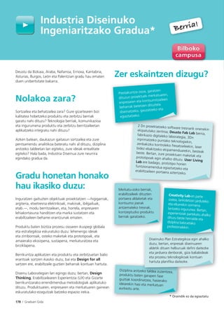 178 I Graduen Gida
Deustu da Bizkaia, Araba, Nafarroa, Errioxa, Kantabria,
Asturias, Burgos, León eta Palentzian gradu hau ematen
duen unibertsitate bakarra.
Nolakoa zara?
Sortzailea eta behatzailea zara? Gure gizartearen bizi
kalitatea hobetzeko produktu eta zerbitzu berriak
garatu nahi dituzu? Teknologia berriak, komunikazioa
eta ingurumena produktu eta zerbitzu berritzaileetan
aplikatzeko integratu nahi dituzu?
Azken batean, daukazun gaitasun sortzailea eta zure
pentsamendu analitikoa bateratu nahi al dituzu, diziplina
anitzeko taldeetan lan egiteko, zure ideiak errealitate
egiteko? Hala bada, Industria Diseinua zure neurrira
egindako gradua da.
Gradu honetan honako
hau ikasiko duzu:
Inguratzen gaituzten objektuak proiektatzen —higigarriak,
argiteria, etxetresna elektrikoak, makinak, ibilgailuak,
etab.—, modu berritzailean, eta, horrela, enpresaren
lehiakortasuna handitzen eta marka sustatzen eta
erabiltzaileen beharrei erantzunak ematen.
Produktu baten bizitza prozesu osoaren ikuspegi globala
eta estrategikoa eskuratuko duzu: lehenengo ideiak
eta zirriborroak, osteko maketak eta prototipoak, eta
amaierako ekoizpena, sustapena, merkaturatzea eta
birziklapena.
Berrikuntza aplikatzen eta produktu eta zerbitzuetan balio
erantsiak sortzen ikasiko duzu, bai eta Design for all
sartzen ere, erabiltzaile guztien beharrak kontuan hartuta.
Diseinu Laborategian lan egingo duzu; bertan, Design
Thinking, Erabiltzailearen Esperientzia (UX) eta Gizarte
berrikuntzarako errendimendua metodologiak aplikatuko
dituzu. Produktuaren, enpresaren eta merkatuaren gainean
eskuratutako ezagutzak batzeko espazio irekia.
Zer eskaintzen dizugu?
Diziplina anitzeko taldea zuzentzea,
produktu baten garapen fase
guztiak koordinatzea, hasierako
ideiarekin hasi eta merkatuan
aurkeztu arte.
eko taldea zuzentzea
Diseinuko Plan Estrategikoa egin ahalko
duzu; bertan, enpresak diseinuaren
aldetik dituen helburuak defini daitezke
eta jarduera denborak, giza baliabideak
eta prozesu teknologikoak kontuan
hartuta planifika daitezke.
Industria Diseinuko
Ingeniaritzako Gradua*
2 Dn proiektatzeko software tresnarik onenekinekipatutako zentroa; Deusto Fab Lab berria,fabrikazio digitaleko laborategia, 3Dninprimatzeko puntako teknologiekin,
zenbakizko kontroleko fresatzaileekin, laserbidez ebakitzeko ekipamenduarekin, besteakbeste. Bertan, zure proiektuen maketak etaprototipoak egin ahalko dituzu. User LivingLab ere badago, prototipo horien
funtzionamendua egiaztatzeko eta
erabiltzaileen portaera aztertzeko.
2 Dn proiektatzeko softwar
Prestakuntza osoa, garatzen
dituzun proiektuek merkatuaren,
enpresaren eta kontsumitzaileen
beharrak betetzen dituztela
diseinatzeko, gauzatzeko eta
egiaztatzeko.
* Oraindik ez da egiaztatu
k l ik i h lk
Creativity Lab-en parte
izatea, lankidetzan jarduteko
eta elkarrekin sormena
lantzeko ingurunea. Bertan,
esperientziak partekatu ahalko
dituzu beste herrialde eta
diziplina batzuetako
profesionalekin.
Merkatu-zoko berriak,
erabiltzaileek dituzten
portaera aldaketak eta
kontsumo joerak
antzemateko tresnak,
kontzeptuzko produktu
berriak garatzeko.
Berria!
Berria!
 