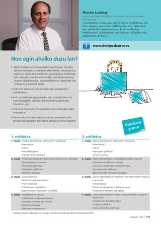 Graduen Gida I 179
Marcelo Leslabay
Industria diseinatzailea, irakaslea eta erakusketen
komisarioa
«Industria diseinua oso tresna indartsua da
bizi dugun gizartea aldatzeko eta milioika
eta milioika pertsonaren bizi kalitatea
hobetzeko, inguratzen gaituzten objektu eta
espazioen bidez.»
www.design.deusto.es
Non egin ahalko duzu lan?
• Nazio mailako eta nazioarteko enpresetan, honako
sektore hauetan: etxetresna elektrikoak, altzarigintza,
argiteria, ekipo elektronikoak, jantzigintza, bizikletak,
esku tresnak, makina erremintak, hiri ekipamendua,
osasun ekipamendua, automobilgintza, trenbidea eta
ontzigintza, besteak beste.
• Industria diseinuko eta produktuen garapeneko
estudioetan.
• I+G, produktuen garapeneko edo marketineko eta
komunikazioko sailetan, barne diseinatzaile edo
freelance gisa.
• Industria diseinuko eta ekodiseinuko aholkularitzako
enpresetan.
• Zeure industria diseinuko estudioan, enpresentzako
proiektuak garatzen edo zeure produktu lerroa sortzen.
1. seihilekoa 2. seihilekoa
1. maila Proiektuaren kultura I: diseinuaren hastapenak
Matematika I
Fisika I
Arte adierazpena
Enpresen administrazioa
1. maila Diseinu laborategia I: diseinuaren produktua
Matematika II
Fisika II
Adierazpen graﬁkoa I
Kimika orokorra
2. maila Proiektuaren kultura II: diseinuaren hizkuntza eta ideologia
Metodologia eta sormena
Informatika aplikatua
Adierazpen graﬁkoa II
Mekanika aplikatua
2. maila Diseinu laborategia II: erabiltzailearentzako diseinua
Diseinuaren estetika eta historia
Zientzia eta materialen prozesamendua
Termodinamika aplikatua
Balioei buruzko hautazko irakasgaia
3. maila Diseinu graﬁkoa
Berrikuntza eta ekintzailetza
Smart products
Produktuaren ingeniaritza
Ingeniaritza eta materialen hautaketa
3. maila Diseinu laborategia III: zerbitzuen eta esperientzien diseinua
Ergonomia
Komunikazioa
Diseinu estrategikoa eta lehiakortasuna
Proiektuen kudeaketa eta legeria
4. maila Prospektibak eta joerak
Ekodiseinua eta jasangarritasuna
Matrizeak, moldeak eta tresnak
Industria prozesuak
Materialen erresistentzia
4. maila Diseinu laborategia IV: diseinu pentsamendua eta gizarte
berrikuntza
Gizarteko eta lanbideko etika
Kanpoko praktikak
Gradu amaierako proiektua
* Ikasketa Planak aldaketak izan ditzake. Erreferentziazko programa ikasle berrientzat.
Ikasketa
plana
 