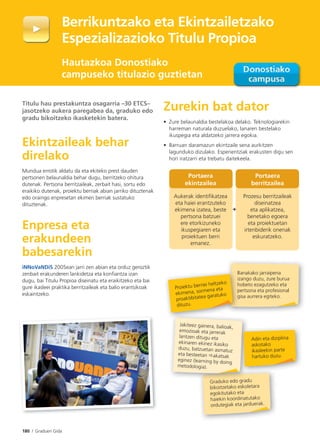180 I Graduen Gida
Graduko edo gradu
bikoitzetako eskoletara
egokitutako eta
haiekin koordinatutako
ordutegiak eta jarduerak.
d k d rad
Berrikuntzako eta Ekintzailetzako
Espezializazioko Titulu Propioa
Hautazkoa Donostiako
campuseko titulazio guztietan
Titulu hau prestakuntza osagarria –30 ETCS–
jasotzeko aukera paregabea da, graduko edo
gradu bikoitzeko ikasketekin batera.
Ekintzaileak behar
direlako
Mundua errotik aldatu da eta ekiteko prest dauden
pertsonen belaunaldia behar dugu, berritzeko ohitura
dutenak. Pertsona berritzaileak, zerbait hasi, sortu edo
eraikiko dutenak, proiektu berriak abian jarriko dituztenak
edo oraingo enpresetan ekimen berriak sustatuko
dituztenak.
Enpresa eta
erakundeen
babesarekin
iNNoVaNDiS 2005ean jarri zen abian eta orduz geroztik
zenbait erakunderen lankidetza eta konfiantza izan
dugu, bai Titulu Propioa diseinatu eta eraikitzeko eta bai
gure ikasleei praktika berritzaileak eta balio erantsikoak
eskaintzeko.
Zurekin bat dator
• Zure belaunaldia bestelakoa delako. Teknologiarekin
harreman naturala duzuelako, lanaren bestelako
ikuspegia eta aldatzeko jarrera egokia.
• Barruan daramazun ekintzaile sena aurkitzen
lagunduko dizulako. Esperientziak erakusten digu sen
hori iratzarri eta trebatu daitekeela.
Jakiteez gainera, balioak,
emozioak eta jarrerak
lantzen ditugu eta
ekinaren ekinez ikasiko
duzu, batzuetan asmatuz
eta besteetan akatsak
eginez (learning by doing
metodologia).
Proiektu berriei heltzeko
ekimena, sormena eta
proaktibitatea garatuko
dituzu.
Portaera
ekintzailea
Aukerak identiﬁkatzea
eta haiei erantzuteko
ekimena izatea, beste
pertsona batzuei
ere etorkizuneko
ikuspegiaren eta
proiektuen berri
emanez.
Portaera
berritzailea
Prozesu berritzaileak
diseinatzea
eta aplikatzea,
benetako egoera
eta proiektuetan
irtenbiderik onenak
eskuratzeko.
Banakako jarraipena
izango duzu, zure burua
hobeto ezagutzeko eta
pertsona eta profesional
gisa aurrera egiteko.
Adin eta diziplina
askotako
ikasleekin parte
hartuko duzu.
+
 